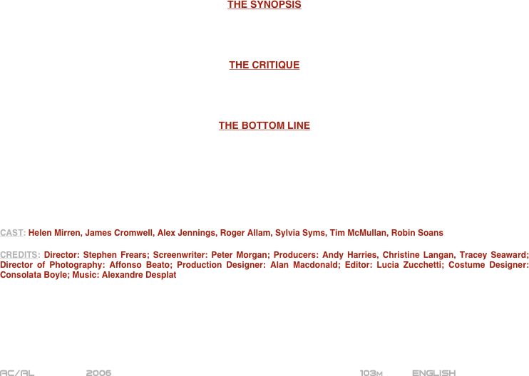 





















THE SYNOPSIS




THE CRITIQUE




THE BOTTOM LINE








CAST: Helen Mirren, James Cromwell, Alex Jennings, Roger Allam, Sylvia Syms, Tim McMullan, Robin Soans

CREDITS: Director: Stephen Frears; Screenwriter: Peter Morgan; Producers: Andy Harries, Christine Langan, Tracey Seaward; Director of Photography: Affonso Beato; Production Designer: Alan Macdonald; Editor: Lucia Zucchetti; Costume Designer: Consolata Boyle; Music: Alexandre Desplat







AC/AL         2006                                                         103m          ENGLISH
