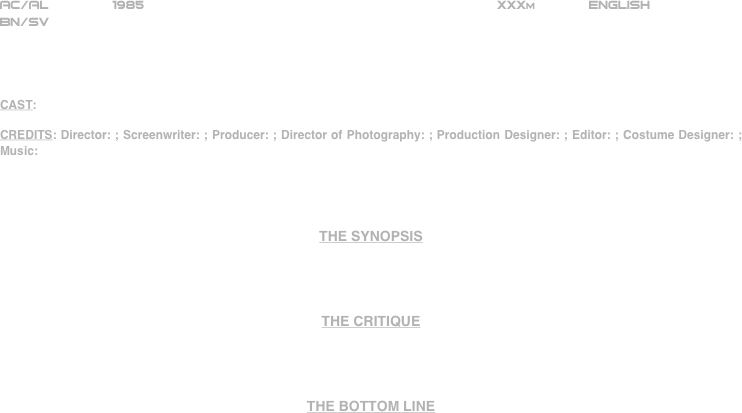 

























AC/AL        1985                                                           XXXm             ENGLISH     
BN/SV




CAST:

CREDITS: Director: ; Screenwriter: ; Producer: ; Director of Photography: ; Production Designer: ; Editor: ; Costume Designer: ; Music:




THE SYNOPSIS




THE CRITIQUE




THE BOTTOM LINE



















