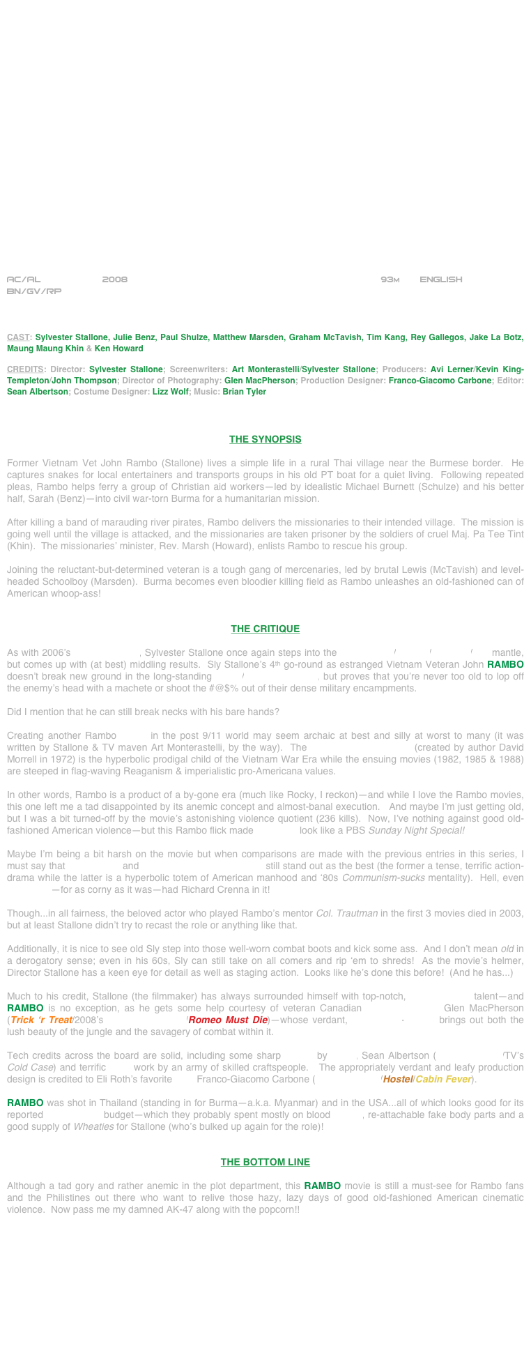 






















AC/AL           2008                                                             93m       ENGLISH     
BN/GV/RP



CAST: Sylvester Stallone, Julie Benz, Paul Shulze, Matthew Marsden, Graham McTavish, Tim Kang, Rey Gallegos, Jake La Botz, Maung Maung Khin & Ken Howard

CREDITS: Director: Sylvester Stallone; Screenwriters: Art Monterastelli/Sylvester Stallone; Producers: Avi Lerner/Kevin King-Templeton/John Thompson; Director of Photography: Glen MacPherson; Production Designer: Franco-Giacomo Carbone; Editor: Sean Albertson; Costume Designer: Lizz Wolf; Music: Brian Tyler



THE SYNOPSIS

Former Vietnam Vet John Rambo (Stallone) lives a simple life in a rural Thai village near the Burmese border.  He captures snakes for local entertainers and transports groups in his old PT boat for a quiet living.  Following repeated pleas, Rambo helps ferry a group of Christian aid workers—led by idealistic Michael Burnett (Schulze) and his better half, Sarah (Benz)—into civil war-torn Burma for a humanitarian mission.

After killing a band of marauding river pirates, Rambo delivers the missionaries to their intended village.  The mission is going well until the village is attacked, and the missionaries are taken prisoner by the soldiers of cruel Maj. Pa Tee Tint (Khin).  The missionaries’ minister, Rev. Marsh (Howard), enlists Rambo to rescue his group.

Joining the reluctant-but-determined veteran is a tough gang of mercenaries, led by brutal Lewis (McTavish) and level-headed Schoolboy (Marsden).  Burma becomes even bloodier killing field as Rambo unleashes an old-fashioned can of American whoop-ass!


THE CRITIQUE

As with 2006’s Rocky Balboa, Sylvester Stallone once again steps into the screenwriter/director/producer/star mantle, but comes up with (at best) middling results.  Sly Stallone’s 4th go-round as estranged Vietnam Veteran John RAMBO doesn’t break new ground in the long-standing action/adventure series, but proves that you’re never too old to lop off the enemy’s head with a machete or shoot the #@$% out of their dense military encampments.

Did I mention that he can still break necks with his bare hands?

Creating another Rambo movie in the post 9/11 world may seem archaic at best and silly at worst to many (it was written by Stallone & TV maven Art Monterastelli, by the way).  The John Rambo character (created by author David Morrell in 1972) is the hyperbolic prodigal child of the Vietnam War Era while the ensuing movies (1982, 1985 & 1988) are steeped in flag-waving Reaganism & imperialistic pro-Americana values.  

In other words, Rambo is a product of a by-gone era (much like Rocky, I reckon)--and while I love the Rambo movies, this one left me a tad disappointed by its anemic concept and almost-banal execution.   And maybe I’m just getting old, but I was a bit turned-off by the movie’s astonishing violence quotient (236 kills).  Now, I’ve nothing against good old-fashioned American violence--but this Rambo flick made Scarface look like a PBS Sunday Night Special!

Maybe I’m being a bit harsh on the movie but when comparisons are made with the previous entries in this series, I must say that First Blood and Rambo: First Blood Part II still stand out as the best (the former a tense, terrific action-drama while the latter is a hyperbolic totem of American manhood and ‘80s Communism-sucks mentality).  Hell, even Rambo III--for as corny as it was--had Richard Crenna in it!

Though...in all fairness, the beloved actor who played Rambo’s mentor Col. Trautman in the first 3 movies died in 2003, but at least Stallone didn’t try to recast the role or anything like that.

Additionally, it is nice to see old Sly step into those well-worn combat boots and kick some ass.  And I don’t mean old in a derogatory sense; even in his 60s, Sly can still take on all comers and rip ‘em to shreds!  As the movie’s helmer, Director Stallone has a keen eye for detail as well as staging action.  Looks like he’s done this before!  (And he has...)

Much to his credit, Stallone (the filmmaker) has always surrounded himself with top-notch, below-the-line talent--and RAMBO is no exception, as he gets some help courtesy of veteran Canadian cinematographer Glen MacPherson (Trick ‘r Treat/2008’s One Missed Call/Romeo Must Die)--whose verdant, widescreen-lensing brings out both the lush beauty of the jungle and the savagery of combat within it.

Tech credits across the board are solid, including some sharp cutting by editor, Sean Albertson (Rocky Balboa/TV’s Cold Case) and terrific stunt work by an army of skilled craftspeople.   The appropriately verdant and leafy production design is credited to Eli Roth’s favorite P.D. Franco-Giacomo Carbone (Rocky Balboa/Hostel/Cabin Fever).

RAMBO was shot in Thailand (standing in for Burma--a.k.a. Myanmar) and in the USA...all of which looks good for its reported $50,000,000 budget--which they probably spent mostly on blood squibs, re-attachable fake body parts and a good supply of Wheaties for Stallone (who’s bulked up again for the role)!


THE BOTTOM LINE

Although a tad gory and rather anemic in the plot department, this RAMBO movie is still a must-see for Rambo fans and the Philistines out there who want to relive those hazy, lazy days of good old-fashioned American cinematic violence.  Now pass me my damned AK-47 along with the popcorn!!

