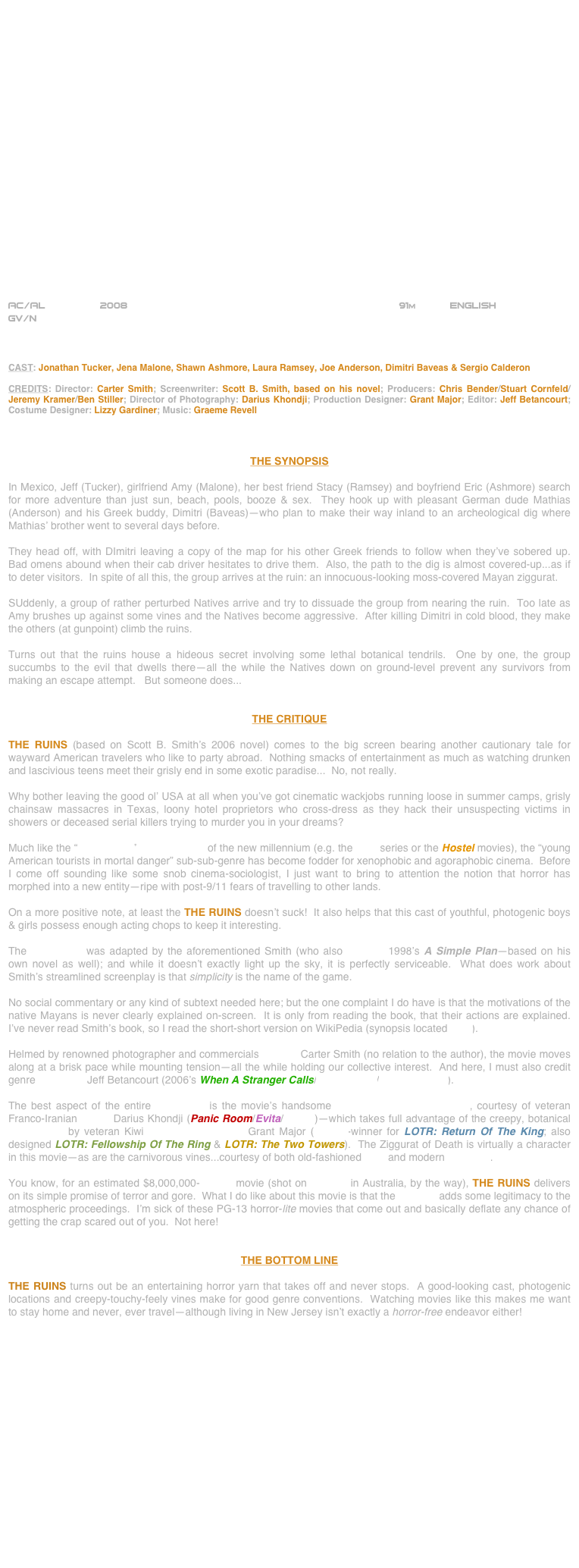 





















AC/AL         2008                                                            91m           ENGLISH     
GV/N



CAST: Jonathan Tucker, Jena Malone, Shawn Ashmore, Laura Ramsey, Joe Anderson, Dimitri Baveas & Sergio Calderon

CREDITS: Director: Carter Smith; Screenwriter: Scott B. Smith, based on his novel; Producers: Chris Bender/Stuart Cornfeld/Jeremy Kramer/Ben Stiller; Director of Photography: Darius Khondji; Production Designer: Grant Major; Editor: Jeff Betancourt; Costume Designer: Lizzy Gardiner; Music: Graeme Revell



THE SYNOPSIS

In Mexico, Jeff (Tucker), girlfriend Amy (Malone), her best friend Stacy (Ramsey) and boyfriend Eric (Ashmore) search for more adventure than just sun, beach, pools, booze & sex.  They hook up with pleasant German dude Mathias (Anderson) and his Greek buddy, Dimitri (Baveas)--who plan to make their way inland to an archeological dig where Mathias’ brother went to several days before.

They head off, with DImitri leaving a copy of the map for his other Greek friends to follow when they’ve sobered up.  Bad omens abound when their cab driver hesitates to drive them.  Also, the path to the dig is almost covered-up...as if to deter visitors.  In spite of all this, the group arrives at the ruin: an innocuous-looking moss-covered Mayan ziggurat.

SUddenly, a group of rather perturbed Natives arrive and try to dissuade the group from nearing the ruin.  Too late as Amy brushes up against some vines and the Natives become aggressive.  After killing Dimitri in cold blood, they make the others (at gunpoint) climb the ruins.

Turns out that the ruins house a hideous secret involving some lethal botanical tendrils.  One by one, the group succumbs to the evil that dwells there--all the while the Natives down on ground-level prevent any survivors from making an escape attempt.   But someone does...


THE CRITIQUE

THE RUINS (based on Scott B. Smith’s 2006 novel) comes to the big screen bearing another cautionary tale for wayward American travelers who like to party abroad.  Nothing smacks of entertainment as much as watching drunken and lascivious teens meet their grisly end in some exotic paradise...  No, not really.

Why bother leaving the good ol’ USA at all when you’ve got cinematic wackjobs running loose in summer camps, grisly chainsaw massacres in Texas, loony hotel proprietors who cross-dress as they hack their unsuspecting victims in showers or deceased serial killers trying to murder you in your dreams?

Much like the “torture-porn” horror movies of the new millennium (e.g. the Saw series or the Hostel movies), the “young American tourists in mortal danger” sub-sub-genre has become fodder for xenophobic and agoraphobic cinema.  Before I come off sounding like some snob cinema-sociologist, I just want to bring to attention the notion that horror has morphed into a new entity--ripe with post-9/11 fears of travelling to other lands.

On a more positive note, at least the THE RUINS doesn’t suck!  It also helps that this cast of youthful, photogenic boys & girls possess enough acting chops to keep it interesting.

The screenplay was adapted by the aforementioned Smith (who also scripted 1998’s A Simple Plan--based on his own novel as well); and while it doesn’t exactly light up the sky, it is perfectly serviceable.  What does work about Smith’s streamlined screenplay is that simplicity is the name of the game.

No social commentary or any kind of subtext needed here; but the one complaint I do have is that the motivations of the native Mayans is never clearly explained on-screen.  It is only from reading the book, that their actions are explained.  I’ve never read Smith’s book, so I read the short-short version on WikiPedia (synopsis located here).

Helmed by renowned photographer and commercials director Carter Smith (no relation to the author), the movie moves along at a brisk pace while mounting tension--all the while holding our collective interest.  And here, I must also credit genre film editor Jeff Betancourt (2006’s When A Stranger Calls/The Grudge/The Grudge 2).
  
The best aspect of the entire production is the movie’s handsome widescreen cinematography, courtesy of veteran Franco-Iranian lenser Darius Khondji (Panic Room/Evita/Se7en)--which takes full advantage of the creepy, botanical set designs by veteran Kiwi production designer Grant Major (Oscar©-winner for LOTR: Return Of The King; also designed LOTR: Fellowship Of The Ring & LOTR: The Two Towers).  The Ziggurat of Death is virtually a character in this movie--as are the carnivorous vines...courtesy of both old-fashioned SFX and modern CGI VFX.

You know, for an estimated $8,000,000-budget movie (shot on location in Australia, by the way), THE RUINS delivers on its simple promise of terror and gore.  What I do like about this movie is that the R-rating adds some legitimacy to the atmospheric proceedings.  I’m sick of these PG-13 horror-lite movies that come out and basically deflate any chance of getting the crap scared out of you.  Not here!


THE BOTTOM LINE

THE RUINS turns out be an entertaining horror yarn that takes off and never stops.  A good-looking cast, photogenic locations and creepy-touchy-feely vines make for good genre conventions.  Watching movies like this makes me want to stay home and never, ever travel—although living in New Jersey isn’t exactly a horror-free endeavor either!


















