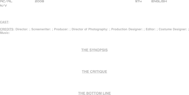 






















AC/AL           2008                                                             97m         ENGLISH     
N/V



CAST:

CREDITS: Director: ; Screenwriter: ; Producer: ; Director of Photography: ; Production Designer: ; Editor: ; Costume Designer: ; Music:



THE SYNOPSIS




THE CRITIQUE




THE BOTTOM LINE



















