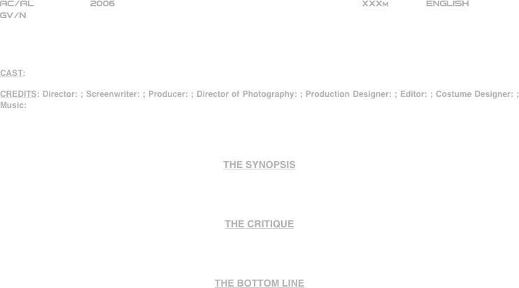 























AC/AL          2006                                                           XXXm             ENGLISH     
GV/N




CAST:

CREDITS: Director: ; Screenwriter: ; Producer: ; Director of Photography: ; Production Designer: ; Editor: ; Costume Designer: ; Music:




THE SYNOPSIS




THE CRITIQUE




THE BOTTOM LINE



















