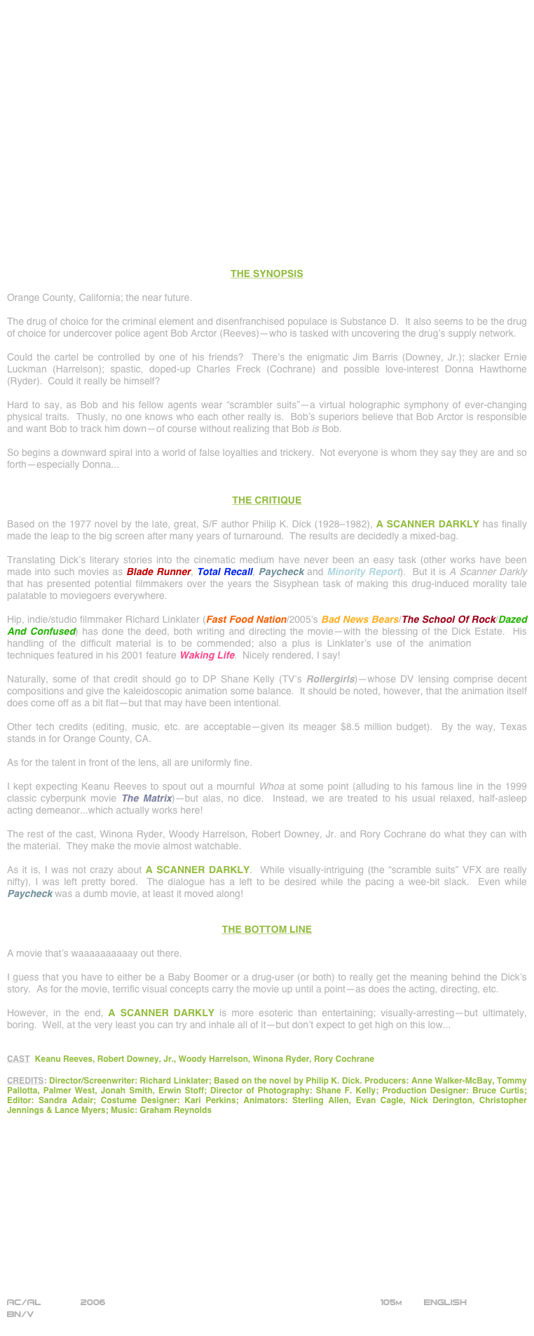 





















THE SYNOPSIS

Orange County, California; the near future.

The drug of choice for the criminal element and disenfranchised populace is Substance D.  It also seems to be the drug of choice for undercover police agent Bob Arctor (Reeves)--who is tasked with uncovering the drug’s supply network.

Could the cartel be controlled by one of his friends?  There’s the enigmatic Jim Barris (Downey, Jr.); slacker Ernie Luckman (Harrelson); spastic, doped-up Charles Freck (Cochrane) and possible love-interest Donna Hawthorne (Ryder).  Could it really be himself?

Hard to say, as Bob and his fellow agents wear “scrambler suits”--a virtual holographic symphony of ever-changing physical traits.  Thusly, no one knows who each other really is.  Bob’s superiors believe that Bob Arctor is responsible and want Bob to track him down--of course without realizing that Bob is Bob.

So begins a downward spiral into a world of false loyalties and trickery.  Not everyone is whom they say they are and so forth--especially Donna...


THE CRITIQUE

Based on the 1977 novel by the late, great, S/F author Philip K. Dick (1928-1982), A SCANNER DARKLY has finally made the leap to the big screen after many years of turnaround.  The results are decidedly a mixed-bag.

Translating Dick’s literary stories into the cinematic medium have never been an easy task (other works have been made into such movies as Blade Runner, Total Recall, Paycheck and Minority Report).  But it is A Scanner Darkly that has presented potential filmmakers over the years the Sisyphean task of making this drug-induced morality tale palatable to moviegoers everywhere.

Hip, indie/studio filmmaker Richard Linklater (Fast Food Nation/2005’s Bad News Bears/The School Of Rock/Dazed And Confused) has done the deed, both writing and directing the movie--with the blessing of the Dick Estate.  His handling of the difficult material is to be commended; also a plus is Linklater’s use of the animation rotoscoping techniques featured in his 2001 feature Waking Life.  Nicely rendered, I say!

Naturally, some of that credit should go to DP Shane Kelly (TV’s Rollergirls)--whose DV lensing comprise decent compositions and give the kaleidoscopic animation some balance.  It should be noted, however, that the animation itself does come off as a bit flat--but that may have been intentional.

Other tech credits (editing, music, etc. are acceptable--given its meager $8.5 million budget).  By the way, Texas stands in for Orange County, CA.

As for the talent in front of the lens, all are uniformly fine.

I kept expecting Keanu Reeves to spout out a mournful Whoa at some point (alluding to his famous line in the 1999 classic cyberpunk movie The Matrix)--but alas, no dice.  Instead, we are treated to his usual relaxed, half-asleep acting demeanor...which actually works here!

The rest of the cast, Winona Ryder, Woody Harrelson, Robert Downey, Jr. and Rory Cochrane do what they can with the material.  They make the movie almost watchable.

As it is, I was not crazy about A SCANNER DARKLY.  While visually-intriguing (the “scramble suits” VFX are really nifty), I was left pretty bored.  The dialogue has a left to be desired while the pacing a wee-bit slack.  Even while Paycheck was a dumb movie, at least it moved along!


THE BOTTOM LINE

A movie that’s waaaaaaaaaay out there.

I guess that you have to either be a Baby Boomer or a drug-user (or both) to really get the meaning behind the Dick’s story.  As for the movie, terrific visual concepts carry the movie up until a point--as does the acting, directing, etc.

However, in the end, A SCANNER DARKLY is more esoteric than entertaining; visually-arresting--but ultimately, boring.  Well, at the very least you can try and inhale all of it--but don’t expect to get high on this low...


CAST: Keanu Reeves, Robert Downey, Jr., Woody Harrelson, Winona Ryder, Rory Cochrane

CREDITS: Director/Screenwriter: Richard Linklater; Based on the novel by Philip K. Dick. Producers: Anne Walker-McBay, Tommy Pallotta, Palmer West, Jonah Smith, Erwin Stoff; Director of Photography: Shane F. Kelly; Production Designer: Bruce Curtis; Editor: Sandra Adair; Costume Designer: Kari Perkins; Animators: Sterling Allen, Evan Cagle, Nick Derington, Christopher Jennings & Lance Myers; Music: Graham Reynolds















AC/AL       2006                                                                105m        ENGLISH
BN/V 