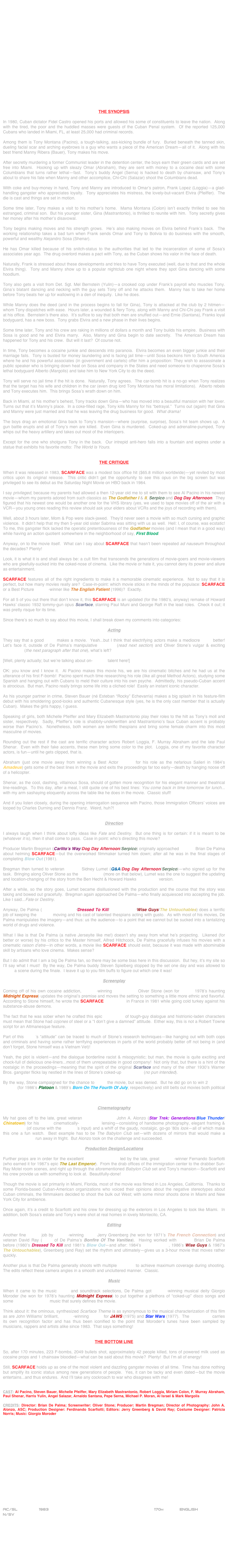 




















THE SYNOPSIS

In 1980, Cuban dictator Fidel Castro opened his ports and allowed his some of constituents to leave the nation.  Along with the tired, the poor and the huddled masses were guests of the Cuban Penal system.  Of the reported 125,000 Cubans who landed in Miami, FL, at least 25,000 had criminal records.

Among them is Tony Montana (Pacino), a tough-talking, ass-kicking bundle of fury.  Buried beneath the tanned skin, dueling facial scar and arching eyebrows is a guy who wants a piece of the American Dream--all of it.  Along with his best friend Manny Ribera (Bauer), Tony makes his move.

After secretly murdering a former Communist leader in the detention center, the boys earn their green cards and are set free into Miami.  Hooking up with sleazy Omar (Abraham), they are sent with money to a cocaine deal with some Columbians that turns rather lethal--fast.  Tony’s buddy Angel (Serna) is hacked to death by chainsaw, and Tony’s about to share his fate when Manny and other accomplice, Chi-Chi (Salazar) shoot the Columbians dead.

With coke and buy-money in hand, Tony and Manny are introduced to Omar’s patron, Frank Lopez (Loggia)--a glad-handling gangster who appreciates loyalty.  Tony appreciates his mistress, the lovely-but-vacant Elvira (Pfeiffer).  The die is cast and things are set in motion.

Some time later, Tony makes a visit to his mother’s home.  Mama Montana (Colon) isn’t exactly thrilled to see his estranged, criminal son.  But his younger sister, Gina (Mastrantonio), is thrilled to reunite with him.  Tony secretly gives her money after his mother’s disavowal.

Tony begins making moves and his strength grows.  He’s also making moves on Elvira behind Frank’s back.  The working relationship takes a bad turn when Frank sends Omar and Tony to Bolivia to do business with the smooth, powerful and wealthy Alejandro Sosa (Shenar).

He has Omar killed because of his snitch-status to the authorities that led to the incarceration of some of Sosa’s associates year ago.  The drug overlord makes a pact with Tony, as the Cuban shows his valor in the face of death.

Naturally, Frank is stressed about these developments and tries to have Tony executed (well, due to that and the whole Elvira thing).  Tony and Manny show up to a popular nightclub one night where they spot Gina dancing with some hoodlum.

Tony also gets a visit from Det. Sgt. Mel Bernstein (Yulin)--a crooked cop under Frank’s payroll who muscles Tony.  Gina’s blatant dancing and necking with the guy sets Tony off and he attacks them.  Manny has to take her home before Tony beats her up for wallowing in a den of inequity.  Like he does.

While Manny does the deed (and in the process begins to fall for Gina), Tony is attacked at the club by 2 hitmen--whom Tony dispatches with ease.  Hours later, a wounded & fiery Tony, along with Manny and Chi-Chi pay Frank a visit at his office.  Bernstein’s there also.  It’s suffice to say that both men are snuffed out--and Ernie (Santana), Franks loyal bodyguard, has a new boss.  Tony grabs Elvira and a new phase in their lives begins.

Some time later, Tony and his crew are raking in millions of dollars a month and Tony builds his empire.  Business with Sosa is good and he and Elvira marry.  Also, Manny and Gina begin to date secretly.  The American Dream has happened for Tony and his crew.  But will it last?  Of course not.

In time, Tony becomes a cocaine junkie and descends into paranoia.  Elvira becomes an even bigger junkie and their marriage fails.  Tony is busted for money laundering and is facing jail time--until Sosa beckons him to South America where he and his powerful associates (in government and cartels) offer him a proposition: They wish to assassinate a public speaker who is bringing down heat on Sosa and company in the States and need someone to chaperone Sosa’s lethal bodyguard Alberto (Margolis) and take him to New York City to do the deed.

Tony will serve no jail time if the hit is done.  Naturally, Tony agrees.  The car-bomb hit is a no-go when Tony realizes that the target has his wife and children in the car (even drug lord Tony Montana has moral limitations).  Alberto rebels and Tony executes him.  This brings Sosa’s wrath down on him.

Back in Miami, at his mother’s behest, Tony tracks down Gina--who has moved into a beautiful mansion with her lover.  Turns out that it’s Manny’s place.  In a coke-filled rage, Tony kills Manny for his “betrayal.”  Turns out (again) that Gina and Manny were just married and that he was leaving the drug business for good.  What drama!

The boys drag an emotional Gina back to Tony’s mansion--where (surprise, surprise), Sosa’s hit team shows up.  A gun battle erupts and all of Tony’s men are killed.  Even Gina is murdered.  Coked-up and adrenaline-pumped, Tony whips out the heavy artillery and takes out most of the interlopers.

Except for the one who shotguns Tony in the back.  Our intrepid anti-hero falls into a fountain and expires under a statue that exhibits his favorite motto: The World Is Yours.


THE CRITIQUE

When it was released in 1983, SCARFACE was a modest box office hit ($65.8 million worldwide)--yet reviled by most critics upon its original release.  This critic didn’t get the opportunity to see this opus on the big screen but was privileged to see its debut as the Saturday Night Movie on HBO back in 1984.

I say privileged, because my parents had allowed a then 12-year old me to sit with them to see Al Pacino in his newest movie--whom my parents adored from such classics as The Godfather I & II, Serpico and Dog Day Afternoon.  They figured that his newest one would be another one for the VHS library (yes, we used to tape movies off of the air with a VCR--you young ones reading this review should ask your elders about VCRs and the joys of recording with them).

Well, about 3 hours later, Mom & Pop were slack-jawed.  They’d never seen a movie with so much cursing and graphic violence.  It didn’t help that my then 5-year old sister Sabrina was sitting with us as well.  Hell: I, of course, was ecstatic!   To me, this gangster flick lacked the operatic pretentiousness of the Godfather movies (and I mean that in a good way) while having an action quotient somewhere in the neighborhood of say, First Blood.

Anyway, on to the movie itself.  What can I say about SCARFACE that hasn’t been repeated ad nauseum throughout the decades? Plenty!

Look, it is what it is and shall always be: a cult film that transcends the generations of movie-goers and movie-viewers who are gleefully-sucked into the coked-nose of cinema.  Like the movie or hate it, you cannot deny its power and allure as entertainment.

SCARFACE features all of the right ingredients to make it a memorable cinematic experience.  Not to say that it is perfect, but how many movies really are?  Case-in-point: which movie sticks in the minds of the populace: SCARFACE or a Best Picture Oscar©-winner like The English Patient (1996)?  Exactly.

For all 5 of you out there that don’t know it, this SCARFACE is an updated (for the 1980’s, anyway) remake of Howard Hawks’ classic 1932 tommy-gun opus Scarface, starring Paul Muni and George Raft in the lead roles.  Check it out; it was pretty risque for its time.

Since there’s so much to say about this movie, I shall break down my comments into categories:

Acting

They say that a good script makes a movie.  Yeah...but I think that electrifying actors make a mediocre script better!  Let’s face it, outside of De Palma’s manipulative direction (read next section) and Oliver Stone’s vulgar & exciting screenplay (the next paragraph after that one), what’s left?

[Well, plenty actually; but we’re talking about on-camera talent here!]

OK: you know and I know it.  Al Pacino makes this movie his, we are his cinematic bitches and he had us at the utterance of his first F-bomb!  Pacino spent much time researching his role (like all great Method Actors), studying some Spanish and hanging out with Cubans to meld their culture into his own psyche.  Admittedly, his pseudo-Cuban accent is atrocious.  But man, Pacino really brings some life into a cliched role!  Easily an instant iconic character.

As his younger partner in crime, Steven Bauer (né Esteban “Rocky” Echevarria) makes a big splash in his feature-film debut with his smoldering good-looks and authentic Cubanesque style (yes, he is the only cast member that is actually Cuban).  Makes the girls happy, I guess.

Speaking of girls, both Michelle Pfeiffer and Mary Elizabeth Mastrantonio play their roles to the hilt as Tony’s moll and sister, respectively.  Sadly, Pfeiffer’s role is shabbily-underwritten and Mastrantonio’s faux Cuban accent is probably worse than Pacino’s.  Nonetheless, both women are terrific thespians and bring some female charm into this most masculine of movies.

Rounding out the rest if the cast are terrific character actors Robert Loggia, F. Murray Abraham and the late Paul Shenar.  Even with their fake accents, these men bring some color to the plot.  Loggia, one of my favorite character actors, is fun--until he gets clipped, that is.

Abraham (just one movie away from winning a Best Actor Oscar© for his role as the nefarious Salieri in 1984’s Amadeus) gets some of the best lines in the movie and exits the proceedings far too early--death by hanging noose off of a helicopter.

Shenar, as the cool, dashing, villainous Sosa, should of gotten more recognition for his elegant manner and theatrical line-readings.  To this day, after a meal, I still quote one of his best lines: You come back in time tomorrow for lunch... with my arm sashaying eloquently across the table like he does in the movie.  Classic stuff!

And if you listen closely, during the opening interrogation sequence with Pacino, those Immigration Officers’ voices are looped by Charles Durning and Dennis Franz.  Weird, huh?!


Direction

I always laugh when I think about lofty ideas like Fate and Destiny.  But one thing is for certain: if it is meant to be (whatever it is), then it shall come to pass.  Case in point: who’s directing this movie?

Producer Martin Bregman (Carlito’s Way/Dog Day Afternoon/Serpico) originally approached director Brian De Palma about helming SCARFACE--but the overworked filmmaker turned him down; after all he was in the final stages of completing Blow Out (1981).

Bregman then turned to veteran director Sidney Lumet (Q&A/Dog Day Afternoon/Serpico)--who signed up for the task.  Bringing along Oliver Stone as the screenwriter (more on that below), Lumet was the one to suggest the updating and location-changing of the story from the Ben Hecht & Howard Hawks screenplay version.

After a while, so the story goes, Lumet became disillusioned with the production and the course that the story was taking and bowed out gracefully.  Bregman again approached De Palma--who finally acquiesced into accepting the job.  Like I said...Fate or Destiny.

Anyway, De Palma (The Black Dahlia/Dressed To Kill/Body Double/Wise Guys/The Untouchables) does a terrific job of keeping the camera moving and his cast of talented thespians acting with gusto.  As with most of his movies, De Palma manipulates the imagery--and thus: us the audience--to a point that we cannot but be sucked into a tantalizing world of drugs and violence.

What I like is that De Palma (a native Jerseyite like me!) doesn’t shy away from what he’s projecting.  Likened (for better or worse) by his critics to the Master himself, Alfred Hitchcock, De Palma gracefully infuses his movies with a cinematic raison d’etre--in other words, a movie like SCARFACE should exist, because it was made with abominable skill by artisans who love cinema.  Makes sense? 

But I do admit that I am a big De Palma fan, so there may be some bias here in this discussion.  But hey, it’s my site so I’ll say what I must!  By the way, De Palma buddy Steven Spielberg stopped by the set one day and was allowed to direct a scene during the finale.  I leave it up to you film buffs to figure out which one it was!

Screenplay

Coming off of his own cocaine addiction, Oscar©-winning screenwriter Oliver Stone (won for writing 1978’s haunting Midnight Express) updates the original’s premise and moves the setting to something a little more ethnic and flavorful.  According to Stone himself, he wrote the SCARFACE screenplay in France in 1981 while going cold turkey against his substance-abuse demons.

The fact that he was sober when he crafted this epic screenplay of tough-guy dialogue and histrionic-laden characters must mean that Stone had cojones of steel or a “I don’t give a damned” attitude.  Either way, this is not a Robert Towne script for an Altmanesque feature.

Part of this script’s “attitude” can be traced to much of Stone’s research techniques--like hanging out with both cops and criminals and having some rather terrifying experiences in parts of the world probably better off not being in (and don’t forget, Stone himself was a Vietnam Vet)!

Yeah, the plot is violent--and the dialogue borderline racist & misogynistic; but man, the movie is quite exciting and chock-full of delicious one-liners...most of them unrepeatable in good company!  Not only that, but there is a hint of the nostalgic in the proceedings--meaning that the spirit of the original Scarface and many of the other 1930’s Warner Bros. gangster flicks lay nestled in the lines of Stone’s coked-up screenplay (no pun intended).

By the way, Stone campaigned for the chance to direct the movie, but was denied.  But he did go on to win 2 directing Oscar© (for 1986’s Platoon & 1989’s Born On The Fourth Of July, respectively) and still belts out movies both political & controversial (like 1991’s JFK & 1994’s Natural Born Killers) and even movies of substance, like World Trade Center (2006).

Cinematography

My hat goes off to the late, great veteran cinematographer John A. Alonzo (Star Trek: Generations/Blue Thunder/Chinatown) for his 2.35:1 cinematically-widescreen lensing--consisting of handsome photography, elegant framing & composition (of course with the director’s input) and a whiff of the gaudy, nostalgic, go-go ‘80s look--all of which make this one a fun watch.  Best example has to be The Babylon Club set--with dozens of mirrors that would make a cinematographer run away in fright.  But Alonzo took on the challenge and succeeded.

Production Design/Locations

Further props are in order for the excellent production design led by the late, great Oscar©-winner Fernando Scarfiotti (who earned it for 1987’s epic The Last Emperor).  From the drab offices of the immigration center to the drabber Sun-Ray Motel room scenes, and right up through the aforementioned Babylon Club set and Tony’s mansion--Scarfiotti and his crew provide us with something to look at.  Beautifully-done!

Though the movie is set primarily in Miami, Florida, most of the movie was filmed in Los Angeles, California.  Thanks to some Florida-based Cuban-American organizations who voiced their opinions about the negative stereotypes about Cuban criminals, the filmmakers decided to shoot the bulk out West; with some minor shoots done in Miami and New York City for ambience.

Once again, it’s a credit to Scarfiotti and his crew for dressing up the exteriors in Los Angeles to look like Miami.  In addition, both Sosa’s estate and Tony’s were shot at real homes in lovely Montecito, CA.

Editing

Another fine editing job by Oscar©-winning cutter Jerry Greenberg (he won for 1971’s The French Connection) and veteran David Ray (editor of De Palma’s Bonfire Of The Vanities).  Having worked with director Brian De Palma before (1980’s Dressed To Kill and 1981’s Blow Out--and after: 1984’s Body Double, 1986’s Wise Guys & 1987’s The Untouchables), Greenberg (and Ray) set the rhythm and ultimately--gives us a 3-hour movie that moves rather quickly.

Another plus is that De Palma generally shoots with multiple cameras to achieve maximum coverage during shooting.  The edits reflect these camera angles in a smooth and uncluttered manner.  Classic.

Music

When it came to the music score and soundtrack selections, De Palma got Oscar©-winning musical deity Giorgio Moroder (he won for 1978’s haunting Midnight Express) to put together a plethora of “coked-up” disco songs and some non-diegetic score music that surely defines the movie.

Think about it: the ominous, synthesized Scarface Theme is as synonymous to the musical characterization of this film as are John Williams’ brilliant, Oscar©-winning scores for JAWS (1975) and Star Wars (1977).  The soundtrack carries its own recognition factor and has thus been iconified to the point that Moroder’s tunes have been sampled by musicians, rappers and artists alike since 1983.  That says something!


THE BOTTOM LINE

So, after 170 minutes, 223 F-bombs, 2049 bullets shot, approximately 42 people killed, tons of powered milk used as  cocaine props and 1 chainsaw bloodied--what can be said about this movie?  Plenty!  But I’m all of energy!

Still, SCARFACE holds up as one of the most violent and dazzling gangster movies of all time.  Time has done nothing but amplify its iconic status among new generations of people.  Yes, it can be tacky and even dated--but the movie entertains...and thus endures.  And I’ll take any cockroach to war who disagrees with me!


CAST: Al Pacino, Steven Bauer, Michelle Pfeiffer, Mary Elizabeth Mastrantonio, Robert Loggia, Miriam Colon, F. Murray Abraham, Paul Shenar, Harris Yulin, Angel Salazar, Arnaldo Santana, Pepe Serna, Michael P. Moran, Al Israel & Mark Margolis

CREDITS: Director: Brian De Palma; Screenwriter: Oliver Stone; Producer: Martin Bregman; Director of Photography: John A. Alonzo, ASC; Production Designer: Ferdinando Scarfiotti; Editors: Jerry Greenberg & David Ray; Costume Designer: Patricia Norris; Music: Giorgio Moroder


















AC/SL         1983                                                           170m             ENGLISH
N/SV
