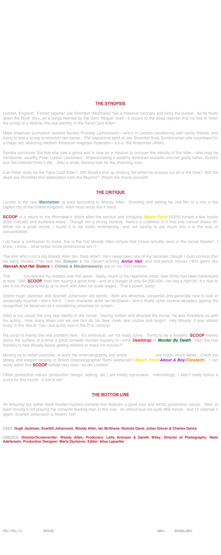 



















THE SYNOPSIS

London, England.  Famed reporter Joe Strombel (McShane) has a massive coronary and kicks the bucket.  As he floats down the River Styx, on a barge helmed by the Grim Reaper itself--it occurs to the dead reporter that he has to finish the scoop of a lifetime: the real identity of the Tarot Card Killer!

Meet American journalism student Sondra Pransky (Johansson)--who’s in London vacationing with family friends, and trying to find a scoop to kickstart her career.  The sepulchral spirit of Joe Strombel finds Sondra when she volunteers for a magic act, featuring nebbish American magician Splendini--a.k.a. Sid Waterman (Allen).

Sondra convinces Sid that she saw a ghost and is now on a mission to uncover the identity of the killer--who may be handsome, wealthy Peter Lyman (Jackman).  Impersonating a wealthy American socialite and her goofy father, Sondra and Sid infiltrate Peter’s life..  After a while, Sondra falls for the charming man.

Can Peter really be the Tarot Card Killer?  Will Sondra end up choking Sid when he wusses out all of the time?  Will the dead Joe Strombel find redemption from the Beyond?  Watch the movie yourself!


THE CRITIQUE

London is the new Manhattan, at least according to Woody Allen.  Shooting and setting his 2nd film in a row in the capital city of the United Kingdom, Allen must really like it there.

SCOOP is a return to the filmmaker’s shtick after the serious and intriguing Match Point (2005) turned a few heads (both critically and audience-wise).  Though not a strong comedy, there’s a cuteness to it that one cannot shake off.  While not a good movie, I found it to be mildly entertaining--and not having to put much into it in the way of concentration.

I do have a confession to make: this is the first Woody Allen picture that I have actually seen in the movie theater!  I know, I know... what kinda movie professional am I?

The kind who’s not a big Woody Allen fan, thats what!!  He’s never been one of my favorites, though I must confess that his early movies (‘70s fare like Sleeper & his Oscar©-winning Annie Hall) and mid-period movies (‘80s gems like Hannah And Her Sisters & Crimes & Misdemeanors) are on my DVD shelves.

The auteur has earned my respect over the years.  Sadly, much of his repertoire (read: later films) has been hackneyed at best.  Still, SCOOP finds him having a good time--and at a budget of only $4,000,000--he has a right to!  It’s nice to see A-list thespians lining up to work with Allen for scale wages.  That’s power, baby!

Actors Hugh Jackman and Scarlett Johansson are terrific.  Both are attractive, congenial and generally nice to look at (especially Scarlett--she’s hot!!).  I love character actor Ian McShane--who’s finally (after several decades) getting the recognition he deserves as a smoldering presence on screen.

Allen is (as usual) the only real liability in the movie.  Having written and directed the movie, he also threatens us with his acting.  How many times can we see him do his New Yawk Jew routine and laugh?  Hey Woody: it was almost funny in the ‘60s & ‘70s--but dumb now in the 21st century!

His script is mainly the real problem here.  It’s whimsical, yet not really funny.  Trying to be a mystery, SCOOP merely skims the surface of a what a good comedic murder-mystery is--think Deathtrap or Murder By Death.  Hell, the real mystery is how Woody keeps getting millions to make his movies?!

Moving on to better pastures, at least the cinematography and entire mise-en-scene are much, much better.  Credit the glossy and elegant lensing to British cinematographer Remi Adefarasin (Match Point/About A Boy/Elizabeth).  I can really admit that SCOOP looked very nice--as did London!

Other production values (production design, editing, etc.) are totally top-drawer.  Interestingly, I didn’t really notice a score for this movie.  C’est la vie!


THE BOTTOM LINE

An amusing but rather staid murder-mystery-comedy that features a good cast and terrific production values.  Well, at least Woody’s not playing the romantic leading man in this one.  An almost-but-not-quite little movie.  And I’ll reiterate it again: Scarlett Johansson is freakin’ hot!


CAST: Hugh Jackman, Scarlett Johansson, Woody Allen, Ian McShane, Romola Garai, Julian Glover & Charles Dance

CREDITS: Director/Screenwriter: Woody Allen; Producers: Letty Aronson & Gareth Wiley; Director of Photography: Remi Adefarasin; Production Designer: Maria Djurkovic; Editor: Alisa Lepselter

















AC/AL/V         2006                                                          96m        ENGLISH
