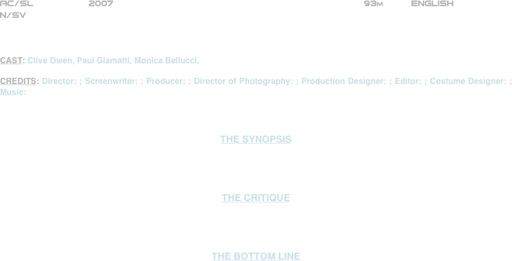 























AC/SL          2007                                                             93m          ENGLISH     
N/SV



CAST: Clive Owen, Paul Giamatti, Monica Bellucci,

CREDITS: Director: ; Screenwriter: ; Producer: ; Director of Photography: ; Production Designer: ; Editor: ; Costume Designer: ; Music:



THE SYNOPSIS




THE CRITIQUE




THE BOTTOM LINE



















