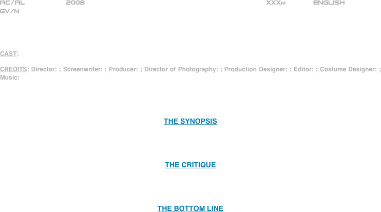 























AC/AL          2008                                                           XXXm             ENGLISH     
GV/N




CAST: 

CREDITS: Director: ; Screenwriter: ; Producer: ; Director of Photography: ; Production Designer: ; Editor: ; Costume Designer: ; Music: 




THE SYNOPSIS




THE CRITIQUE




THE BOTTOM LINE



















