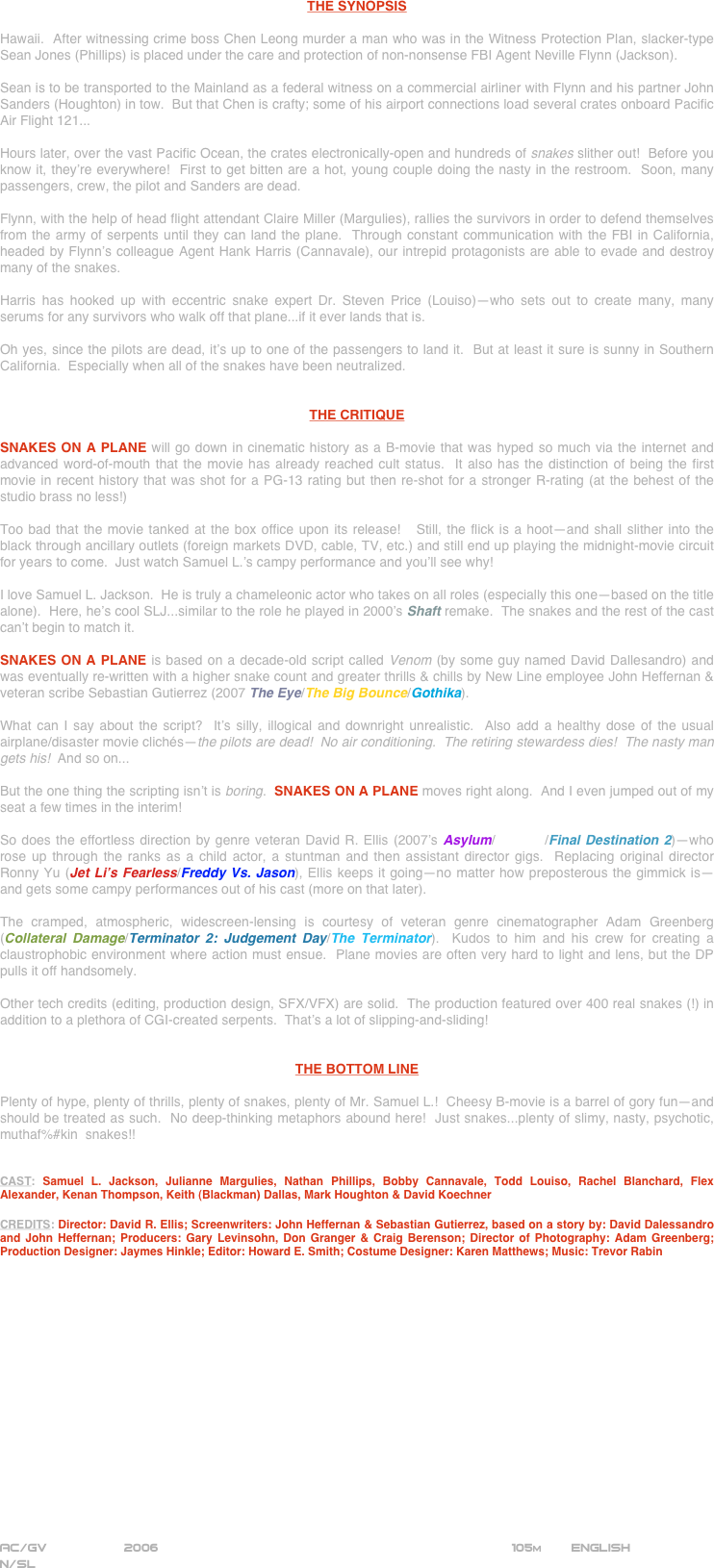 





















THE SYNOPSIS

Hawaii.  After witnessing crime boss Chen Leong murder a man who was in the Witness Protection Plan, slacker-type Sean Jones (Phillips) is placed under the care and protection of non-nonsense FBI Agent Neville Flynn (Jackson).

Sean is to be transported to the Mainland as a federal witness on a commercial airliner with Flynn and his partner John Sanders (Houghton) in tow.  But that Chen is crafty; some of his airport connections load several crates onboard Pacific Air Flight 121...

Hours later, over the vast Pacific Ocean, the crates electronically-open and hundreds of snakes slither out!  Before you know it, they’re everywhere!  First to get bitten are a hot, young couple doing the nasty in the restroom.  Soon, many passengers, crew, the pilot and Sanders are dead.

Flynn, with the help of head flight attendant Claire Miller (Margulies), rallies the survivors in order to defend themselves from the army of serpents until they can land the plane.  Through constant communication with the FBI in California, headed by Flynn’s colleague Agent Hank Harris (Cannavale), our intrepid protagonists are able to evade and destroy many of the snakes.

Harris has hooked up with eccentric snake expert Dr. Steven Price (Louiso)--who sets out to create many, many serums for any survivors who walk off that plane...if it ever lands that is.

Oh yes, since the pilots are dead, it’s up to one of the passengers to land it.  But at least it sure is sunny in Southern California.  Especially when all of the snakes have been neutralized.


THE CRITIQUE

SNAKES ON A PLANE will go down in cinematic history as a B-movie that was hyped so much via the internet and advanced word-of-mouth that the movie has already reached cult status.  It also has the distinction of being the first movie in recent history that was shot for a PG-13 rating but then re-shot for a stronger R-rating (at the behest of the studio brass no less!)

Too bad that the movie tanked at the box office upon its release!   Still, the flick is a hoot--and shall slither into the black through ancillary outlets (foreign markets DVD, cable, TV, etc.) and still end up playing the midnight-movie circuit for years to come.  Just watch Samuel L.’s campy performance and you’ll see why!

I love Samuel L. Jackson.  He is truly a chameleonic actor who takes on all roles (especially this one--based on the title alone).  Here, he’s cool SLJ...similar to the role he played in 2000’s Shaft remake.  The snakes and the rest of the cast can’t begin to match it.

SNAKES ON A PLANE is based on a decade-old script called Venom (by some guy named David Dallesandro) and was eventually re-written with a higher snake count and greater thrills & chills by New Line employee John Heffernan & veteran scribe Sebastian Gutierrez (2007 The Eye/The Big Bounce/Gothika).

What can I say about the script?  It’s silly, illogical and downright unrealistic.  Also add a healthy dose of the usual airplane/disaster movie clichés--the pilots are dead!  No air conditioning.  The retiring stewardess dies!  The nasty man gets his!  And so on...  

But the one thing the scripting isn’t is boring.  SNAKES ON A PLANE moves right along.  And I even jumped out of my seat a few times in the interim!

So does the effortless direction by genre veteran David R. Ellis (2007’s Asylum/Cellular/Final Destination 2)--who rose up through the ranks as a child actor, a stuntman and then assistant director gigs.  Replacing original director Ronny Yu (Jet Li’s Fearless/Freddy Vs. Jason), Ellis keeps it going--no matter how preposterous the gimmick is--and gets some campy performances out of his cast (more on that later).

The cramped, atmospheric, widescreen-lensing is courtesy of veteran genre cinematographer Adam Greenberg (Collateral Damage/Terminator 2: Judgement Day/The Terminator).  Kudos to him and his crew for creating a claustrophobic environment where action must ensue.  Plane movies are often very hard to light and lens, but the DP pulls it off handsomely.

Other tech credits (editing, production design, SFX/VFX) are solid.  The production featured over 400 real snakes (!) in addition to a plethora of CGI-created serpents.  That’s a lot of slipping-and-sliding!


THE BOTTOM LINE

Plenty of hype, plenty of thrills, plenty of snakes, plenty of Mr. Samuel L.!  Cheesy B-movie is a barrel of gory fun--and should be treated as such.  No deep-thinking metaphors abound here!  Just snakes...plenty of slimy, nasty, psychotic, muthaf%#kin  snakes!!


CAST: Samuel L. Jackson, Julianne Margulies, Nathan Phillips, Bobby Cannavale, Todd Louiso, Rachel Blanchard, Flex Alexander, Kenan Thompson, Keith (Blackman) Dallas, Mark Houghton & David Koechner

CREDITS: Director: David R. Ellis; Screenwriters: John Heffernan & Sebastian Gutierrez, based on a story by: David Dalessandro and John Heffernan; Producers: Gary Levinsohn, Don Granger & Craig Berenson; Director of Photography: Adam Greenberg; Production Designer: Jaymes Hinkle; Editor: Howard E. Smith; Costume Designer: Karen Matthews; Music: Trevor Rabin

















AC/GV          2006                                                            105m        ENGLISH
N/SL