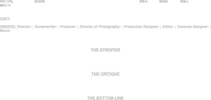 





















AC/AL         2008                                                       95m          ENG      52m    
BN/V


CAST:

CREDITS: Director: ; Screenwriter: ; Producer: ; Director of Photography: ; Production Designer: ; Editor: ; Costume Designer: ; Music: 



THE SYNOPSIS




THE CRITIQUE




THE BOTTOM LINE



















