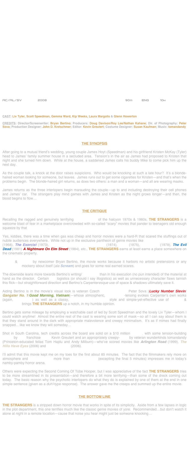 






















AC/AL/SV        2008                                                     90m         ENG           10m    



CAST: Liv Tyler, Scott Speedman, Gemma Ward, Kip Weeks, Laura Margolis & Glenn Howerton

CREDITS: Director/Screenwriter: Bryan Bertino; Producers: Doug Davison/Roy Lee/Nathan Kahane; Dir. of Photography: Peter Sova; Production Designer: John D. Kretschmer; Editor: Kevin Greutert; Costume Designer: Susan Kaufman; Music: tomandandy



THE SYNOPSIS

After going to a mutual friend’s wedding, young couple James Hoyt (Speedman) and his girlfriend Kristen McKay (Tyler) head to James’ family summer house in a secluded area.  Tension’s in the air as James had proposed to Kristen that night and she turned him down.  While at the house, a saddened James calls his buddy Mike to come pick him up the next day.

As the couple talk, a knock at the door raises suspicions.  Who would be knocking at such a late hour?  It’s a blonde-haired woman looking for someone, but leaves.  James runs out to get some cigarettes for Kristen—and that’s when the problems begin.  The blonde-haired girl returns, as does two others: a man and a woman—and all are wearing masks.

James returns as the three interlopers begin marauding the couple—up to and including destroying their cell phones and James’ car.  The strangers play mind games with James and Kristen as the night grows longer—and then, the blood begins to flow…


THE CRITIQUE

Recalling the ragged and genuinely terrifying horror movies of the halcyon 1970s & 1980s, THE STRANGERS is a welcome blast of fear in a marketplace overcrowded with so-called “scary” movies that pander to teenagers old enough squeeze by that PG-13 rating.

Yes, kiddies, there was a time when gas was cheap and horror movies were a hard-R that scared the stuffings out of nubile audiences everywhere.  While not up in the exclusive pantheon of genre movies like Night Of The Living Dead (1968), The Exorcist (1973), The Texas Chain Saw Massacre (1974), Jaws (1975), Halloween (1978), The Evil Dead (1981) A Nightmare On Elm Street (1984), etc., THE STRANGERS earns at least earns a place somewhere on the cinematic property.

Written & directed by newcomer Bryan Bertino, the movie works because it harbors no artistic pretensions or any postmodern mockery about itself (ala Scream) and goes for some real earned scares.  

The downside leans more towards Bertino’s writing/screenplay than in his execution (no pun intended) of the material at hand as the director.  Certain plot logistics (or should I say illogistics) as well as unnecessary character flaws tarnish this flick—but straightforward direction and Bertino’s Carpenteresque use of space & shadows ultimately save it.

Aiding Bertino is in the movie’s visual look is veteran Czech cinematographer Peter Sova (Lucky Number Slevin/Gangster No. 1/Good Morning, Vietnam)—whose atmospheric, widescreen-lensing evokes Carpenter’s own works (again, Halloween) as well as a classy, Expressionistic camera style and simple-yet-effective use of framing & composition brings THE STRANGERS up a notch, in my humble opinion.

Bertino gets some mileage by employing a watchable cast of led by Scott Speedman and the lovely Liv Tyler—whom I could watch anytime!  Almost the entire rest of the cast is wearing some sort of mask—so all I can say about them is that they stand around in the dark with appropriate malevolence and creepy minimalism.  It’s as if mimes had finally snapped... like we know they will someday…

Shot in South Carolina, tech credits across the board are solid on a $10 million budget, with some tension-building cutting by Saw franchise editor Kevin Greutert and an appropriately creepy-score by veteran wunderkinds tomandandy (Princeton-educated fellas Tom Hajdu and Andy Milburn)—who’ve scored movies like Arlington Road (1999), The Hills Have Eyes (2006) and The Covenant (2006).

I’ll admit that this movie kept me on my toes for the first about 85 minutes.  The fact that the filmmakers rely more on atmosphere and mise-en-scène more than graphic violence (excepting the final 5 minutes) impresses me in today’s namby-pamby horror arena.

Others were expecting the Second Coming Of Tobe Hooper, but I was appreciative of the fact THE STRANGERS tries to be more streamlined in its presentation—and therefore a bit more terrifying—than some of the dreck coming out today.  The basic reason why the psychotic interlopers do what they do is explained by one of them at the end in one simple sentence (given as a duh!-type response).  The answer gave me the creeps and summed up the entire movie.


THE BOTTOM LINE

THE STRANGERS is a stripped down horror movie that works in spite of its simplicity.  Aside from a few lapses in logic in the plot department, this one terrifies much like the classic genre movies of yore.  Recommended…but don’t watch it alone at night in a remote location—cause that noise you hear might just be someone knocking…

