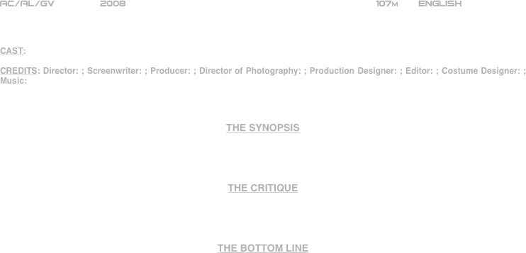 






















AC/AL/GV        2008                                                           107m       ENGLISH     



CAST:

CREDITS: Director: ; Screenwriter: ; Producer: ; Director of Photography: ; Production Designer: ; Editor: ; Costume Designer: ; Music: 



THE SYNOPSIS




THE CRITIQUE




THE BOTTOM LINE



















