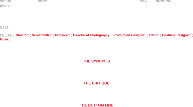 
























AC/AL            2007                                                            112m        ENGLISH     
BN/V




CAST: 

CREDITS: Director: ; Screenwriter: ; Producer: ; Director of Photography: ; Production Designer: ; Editor: ; Costume Designer: ; Music:




THE SYNOPSIS




THE CRITIQUE




THE BOTTOM LINE



















