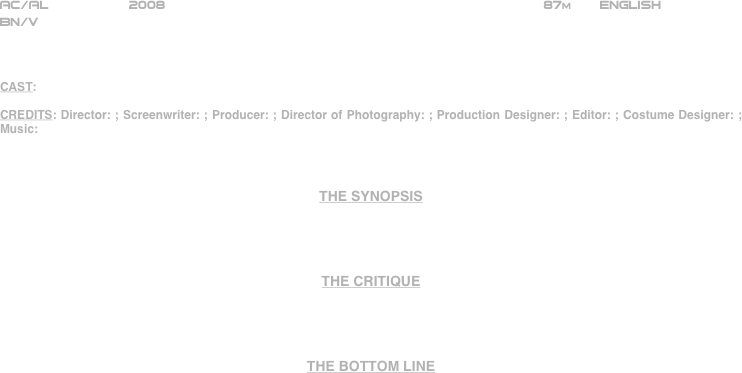 
























AC/AL          2008                                                                87m       ENGLISH     
BN/V



CAST: 

CREDITS: Director: ; Screenwriter: ; Producer: ; Director of Photography: ; Production Designer: ; Editor: ; Costume Designer: ; Music:



THE SYNOPSIS




THE CRITIQUE




THE BOTTOM LINE



















