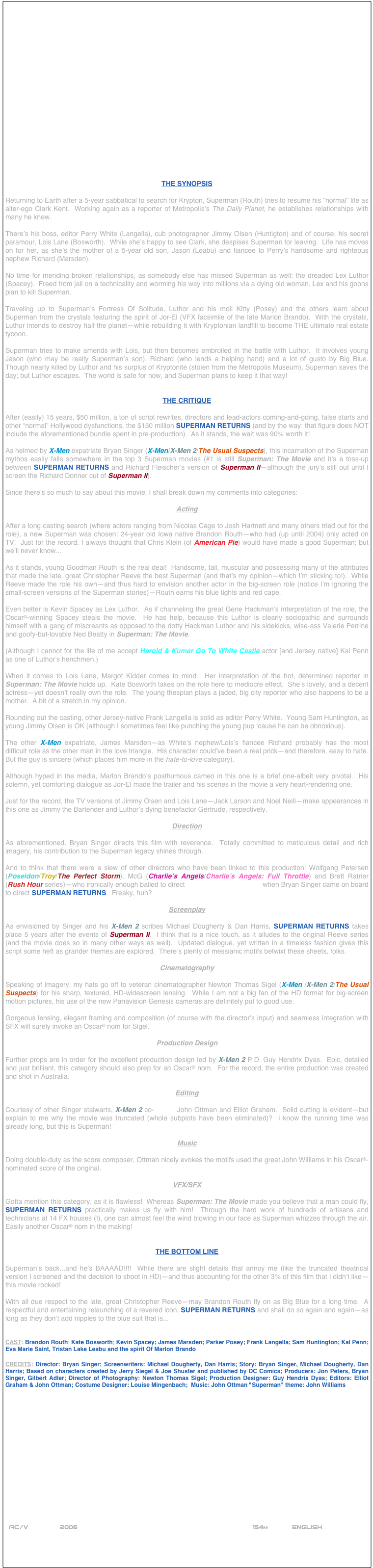 




















THE SYNOPSIS

Returning to Earth after a 5-year sabbatical to search for Krypton, Superman (Routh) tries to resume his “normal” life as alter-ego Clark Kent.  Working again as a reporter of Metropolis’s The Daily Planet, he establishes relationships with many he knew.

There’s his boss, editor Perry White (Langella), cub photographer Jimmy Olsen (Huntigton) and of course, his secret paramour, Lois Lane (Bosworth).  While she’s happy to see Clark, she despises Superman for leaving.  Life has moves on for her, as she’s the mother of a 5-year old son, Jason (Leabu) and fiancee to Perry’s handsome and righteous nephew Richard (Marsden).

No time for mending broken relationships, as somebody else has missed Superman as well: the dreaded Lex Luthor (Spacey).  Freed from jail on a technicality and worming his way into millions via a dying old woman, Lex and his goons plan to kill Superman.

Traveling up to Superman’s Fortress Of Solitude, Luthor and his moll Kitty (Posey) and the others learn about Superman from the crystals featuring the spirit of Jor-El (VFX facsimile of the late Marlon Brando).  With the crystals, Luthor intends to destroy half the planet--while rebuilding it with Kryptonian landfill to become THE ultimate real estate tycoon.

Superman tries to make amends with Lois, but then becomes embroiled in the battle with Luthor.  It involves young Jason (who may be really Superman’s son), Richard (who lends a helping hand) and a lot of gusto by Big Blue.  Though nearly killed by Luthor and his surplus of Kryptonite (stolen from the Metropolis Museum), Superman saves the day; but Luthor escapes.  The world is safe for now, and Superman plans to keep it that way!


THE CRITIQUE

After (easily) 15 years, $50 million, a ton of script rewrites, directors and lead-actors coming-and-going, false starts and other “normal” Hollywood dysfunctions, the $150 million SUPERMAN RETURNS (and by the way: that figure does NOT include the aforementioned bundle spent in pre-production).  As it stands, the wait was 90% worth it!

As helmed by X-Men expatriate Bryan Singer (X-Men/X-Men 2/The Usual Suspects), this incarnation of the Superman mythos easily falls somewhere in the top 3 Superman movies (#1 is still Superman: The Movie and it’s a toss-up between SUPERMAN RETURNS and Richard Fleischer’s version of Superman II--although the jury’s still out until I screen the Richard Donner cut of Superman II).

Since there’s so much to say about this movie, I shall break down my comments into categories:

Acting

After a long casting search (where actors ranging from Nicolas Cage to Josh Hartnett and many others tried out for the role), a new Superman was chosen: 24-year old Iowa native Brandon Routh--who had (up until 2004) only acted on TV.  Just for the record, I always thought that Chris Klein (of American Pie) would have made a good Superman; but we’ll never know...

As it stands, young Goodman Routh is the real deal!  Handsome, tall, muscular and possessing many of the attributes that made the late, great Christopher Reeve the best Superman (and that’s my opinion--which I’m sticking to!).  While Reeve made the role his own--and thus hard to envision another actor in the big-screen role (notice I’m ignoring the small-screen versions of the Superman stories)--Routh earns his blue tights and red cape.

Even better is Kevin Spacey as Lex Luthor.  As if channeling the great Gene Hackman’s interpretation of the role, the Oscar©-winning Spacey steals the movie.  He has help, because this Luthor is clearly sociopathic and surrounds himself with a gang of miscreants as opposed to the dotty Hackman Luthor and his sidekicks, wise-ass Valerie Perrine and goofy-but-lovable Ned Beatty in Superman: The Movie.

(Although I cannot for the life of me accept Harold & Kumar Go To White Castle actor [and Jersey native] Kal Penn as one of Luthor’s henchmen.)

When it comes to Lois Lane, Margot Kidder comes to mind.  Her interpretation of the hot, determined reporter in Superman: The Movie holds up.  Kate Bosworth takes on the role here to mediocre effect.  She’s lovely, and a decent actress--yet doesn’t really own the role.  The young thespian plays a jaded, big city reporter who also happens to be a mother.  A bit of a stretch in my opinion.

Rounding out the casting, other Jersey-native Frank Langella is solid as editor Perry White.  Young Sam Huntington, as young Jimmy Olsen is OK (although I sometimes feel like punching the young pup ‘cause he can be obnoxious).

The other X-Men expatriate, James Marsden--as White’s nephew/Lois’s fiancee Richard probably has the most difficult role as the other man in the love triangle.  His character could’ve been a real prick--and therefore, easy to hate.  But the guy is sincere (which places him more in the hate-to-love category).

Although hyped in the media, Marlon Brando’s posthumous cameo in this one is a brief one-albeit very pivotal.  His solemn, yet comforting dialogue as Jor-El made the trailer and his scenes in the movie a very heart-rendering one.

Just for the record, the TV versions of Jimmy Olsen and Lois Lane--Jack Larson and Noel Neill--make appearances in this one as Jimmy the Bartender and Luthor’s dying benefactor Gertrude, respectively.

Direction

As aforementioned, Bryan Singer directs this film with reverence.  Totally committed to meticulous detail and rich imagery, his contribution to the Superman legacy shines through.

And to think that there were a slew of other directors who have been linked to this production: Wolfgang Petersen (Poseidon/Troy/The Perfect Storm), McG (Charlie’s Angels/Charlie’s Angels: Full Throttle) and Brett Ratner (Rush Hour series)--who ironically enough bailed to direct X-Men: The Last Stand when Bryan Singer came on board to direct SUPERMAN RETURNS.  Freaky, huh?

Screenplay

As envisioned by Singer and his X-Men 2 scribes Michael Dougherty & Dan Harris, SUPERMAN RETURNS takes place 5 years after the events of Superman II.  I think that is a nice touch, as it alludes to the original Reeve series (and the movie does so in many other ways as well).  Updated dialogue, yet written in a timeless fashion gives this script some heft as grander themes are explored.  There’s plenty of messianic motifs betwixt these sheets, folks.

Cinematography

Speaking of imagery, my hats go off to veteran cinematographer Newton Thomas Sigel (X-Men /X-Men 2/The Usual Suspects) for his sharp, textured, HD-widescreen lensing.  While I am not a big fan of the HD format for big-screen motion pictures, his use of the new Panavision Genesis cameras are definitely put to good use.

Gorgeous lensing, elegant framing and composition (of course with the director’s input) and seamless integration with SFX will surely invoke an Oscar© nom for Sigel.

Production Design

Further props are in order for the excellent production design led by X-Men 2 P.D. Guy Hendrix Dyas.  Epic, detailed and just brilliant, this category should also prep for an Oscar© nom.  For the record, the entire production was created and shot in Australia.

Editing

Courtesy of other Singer stalwarts, X-Men 2 co-editors John Ottman and Elliot Graham.  Solid cutting is evident--but explain to me why the movie was truncated (whole subplots have been eliminated)?  i know the running time was already long, but this is Superman!

Music

Doing double-duty as the score composer, Ottman nicely evokes the motifs used the great John Williams in his Oscar©-nominated score of the original.

VFX/SFX

Gotta mention this category, as it is flawless!  Whereas Superman: The Movie made you believe that a man could fly, SUPERMAN RETURNS practically makes us fly with him!  Through the hard work of hundreds of artisans and technicians at 14 FX houses (!), one can almost feel the wind blowing in our face as Superman whizzes through the air.  Easily another Oscar© nom in the making!


THE BOTTOM LINE

Superman’s back...and he’s BAAAAD!!!!  While there are slight details that annoy me (like the truncated theatrical version I screened and the decision to shoot in HD)--and thus accounting for the other 3% of this film that I didn’t like--this movie rocked!

With all due respect to the late, great Christopher Reeve--may Brandon Routh fly on as Big Blue for a long time.  A respectful and entertaining relaunching of a revered icon, SUPERMAN RETURNS and shall do so again and again--as long as they don’t add nipples to the blue suit that is...


CAST: Brandon Routh; Kate Bosworth; Kevin Spacey; James Marsden; Parker Posey; Frank Langella; Sam Huntington; Kal Penn; Eva Marie Saint, Tristan Lake Leabu and the spirit Of Marlon Brando

CREDITS: Director: Bryan Singer; Screenwriters: Michael Dougherty, Dan Harris; Story: Bryan Singer, Michael Dougherty, Dan Harris; Based on characters created by Jerry Siegel & Joe Shuster and published by DC Comics; Producers: Jon Peters, Bryan Singer, Gilbert Adler; Director of Photography: Newton Thomas Sigel; Production Designer: Guy Hendrix Dyas; Editors: Elliot Graham & John Ottman; Costume Designer: Louise Mingenbach;  Music: John Ottman "Superman" theme: John Williams















 
 AC/V        2006                                                          154m            ENGLISH