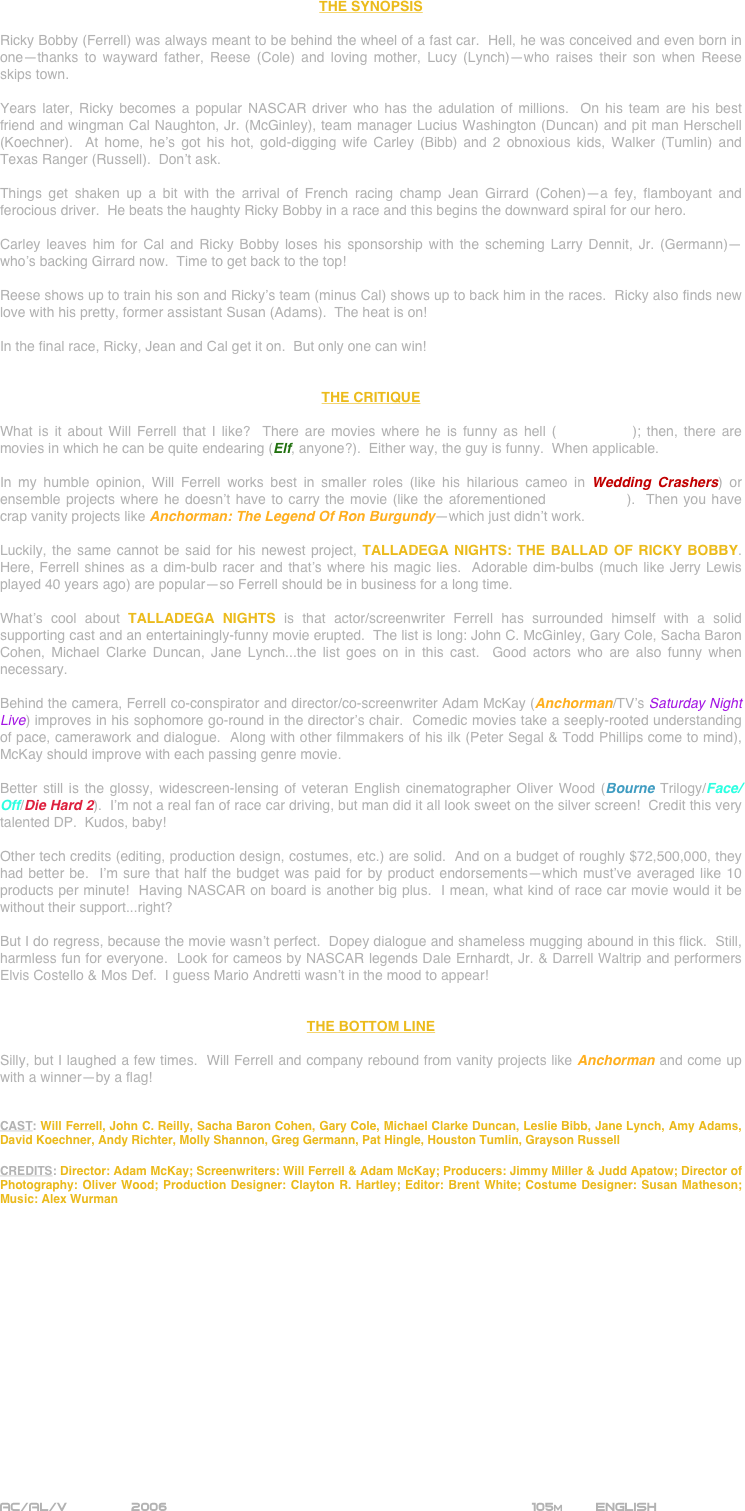 



















THE SYNOPSIS

Ricky Bobby (Ferrell) was always meant to be behind the wheel of a fast car.  Hell, he was conceived and even born in one--thanks to wayward father, Reese (Cole) and loving mother, Lucy (Lynch)--who raises their son when Reese skips town.

Years later, Ricky becomes a popular NASCAR driver who has the adulation of millions.  On his team are his best friend and wingman Cal Naughton, Jr. (McGinley), team manager Lucius Washington (Duncan) and pit man Herschell (Koechner).  At home, he’s got his hot, gold-digging wife Carley (Bibb) and 2 obnoxious kids, Walker (Tumlin) and Texas Ranger (Russell).  Don’t ask.

Things get shaken up a bit with the arrival of French racing champ Jean Girrard (Cohen)--a fey, flamboyant and ferocious driver.  He beats the haughty Ricky Bobby in a race and this begins the downward spiral for our hero.

Carley leaves him for Cal and Ricky Bobby loses his sponsorship with the scheming Larry Dennit, Jr. (Germann)--who’s backing Girrard now.  Time to get back to the top!

Reese shows up to train his son and Ricky’s team (minus Cal) shows up to back him in the races.  Ricky also finds new love with his pretty, former assistant Susan (Adams).  The heat is on!

In the final race, Ricky, Jean and Cal get it on.  But only one can win!


THE CRITIQUE

What is it about Will Ferrell that I like?  There are movies where he is funny as hell (Old School); then, there are movies in which he can be quite endearing (Elf, anyone?).  Either way, the guy is funny.  When applicable.

In my humble opinion, Will Ferrell works best in smaller roles (like his hilarious cameo in Wedding Crashers) or ensemble projects where he doesn’t have to carry the movie (like the aforementioned Old School).  Then you have crap vanity projects like Anchorman: The Legend Of Ron Burgundy--which just didn’t work.

Luckily, the same cannot be said for his newest project, TALLADEGA NIGHTS: THE BALLAD OF RICKY BOBBY.  Here, Ferrell shines as a dim-bulb racer and that’s where his magic lies.  Adorable dim-bulbs (much like Jerry Lewis played 40 years ago) are popular--so Ferrell should be in business for a long time.

What’s cool about TALLADEGA NIGHTS is that actor/screenwriter Ferrell has surrounded himself with a solid supporting cast and an entertainingly-funny movie erupted.  The list is long: John C. McGinley, Gary Cole, Sacha Baron Cohen, Michael Clarke Duncan, Jane Lynch...the list goes on in this cast.  Good actors who are also funny when necessary.

Behind the camera, Ferrell co-conspirator and director/co-screenwriter Adam McKay (Anchorman/TV’s Saturday Night Live) improves in his sophomore go-round in the director’s chair.  Comedic movies take a seeply-rooted understanding of pace, camerawork and dialogue.  Along with other filmmakers of his ilk (Peter Segal & Todd Phillips come to mind), McKay should improve with each passing genre movie.

Better still is the glossy, widescreen-lensing of veteran English cinematographer Oliver Wood (Bourne Trilogy/Face/Off/Die Hard 2).  I’m not a real fan of race car driving, but man did it all look sweet on the silver screen!  Credit this very talented DP.  Kudos, baby!

Other tech credits (editing, production design, costumes, etc.) are solid.  And on a budget of roughly $72,500,000, they had better be.  I’m sure that half the budget was paid for by product endorsements--which must’ve averaged like 10 products per minute!  Having NASCAR on board is another big plus.  I mean, what kind of race car movie would it be without their support...right?  

But I do regress, because the movie wasn’t perfect.  Dopey dialogue and shameless mugging abound in this flick.  Still, harmless fun for everyone.  Look for cameos by NASCAR legends Dale Ernhardt, Jr. & Darrell Waltrip and performers Elvis Costello & Mos Def.  I guess Mario Andretti wasn’t in the mood to appear!


THE BOTTOM LINE

Silly, but I laughed a few times.  Will Ferrell and company rebound from vanity projects like Anchorman and come up with a winner--by a flag!


CAST: Will Ferrell, John C. Reilly, Sacha Baron Cohen, Gary Cole, Michael Clarke Duncan, Leslie Bibb, Jane Lynch, Amy Adams, David Koechner, Andy Richter, Molly Shannon, Greg Germann, Pat Hingle, Houston Tumlin, Grayson Russell

CREDITS: Director: Adam McKay; Screenwriters: Will Ferrell & Adam McKay; Producers: Jimmy Miller & Judd Apatow; Director of Photography: Oliver Wood; Production Designer: Clayton R. Hartley; Editor: Brent White; Costume Designer: Susan Matheson; Music: Alex Wurman

















AC/AL/V        2006                                                           105m        ENGLISH
