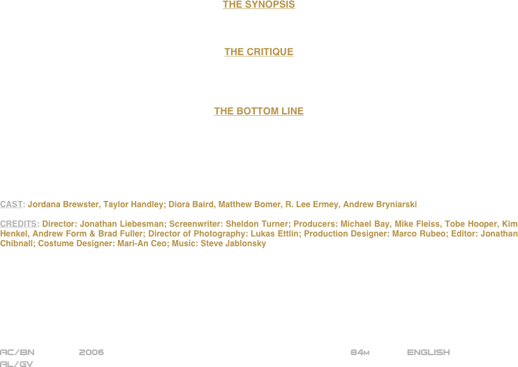 






















THE SYNOPSIS



THE CRITIQUE




THE BOTTOM LINE







CAST: Jordana Brewster, Taylor Handley; Diora Baird, Matthew Bomer, R. Lee Ermey, Andrew Bryniarski

CREDITS: Director: Jonathan Liebesman; Screenwriter: Sheldon Turner; Producers: Michael Bay, Mike Fleiss, Tobe Hooper, Kim Henkel, Andrew Form & Brad Fuller; Director of Photography: Lukas Ettlin; Production Designer: Marco Rubeo; Editor: Jonathan Chibnall; Costume Designer: Mari-An Ceo; Music: Steve Jablonsky








AC/BN        2006                                                           84m             ENGLISH
AL/GV