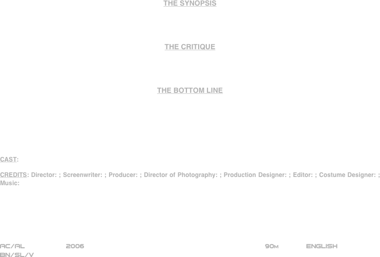 





















THE SYNOPSIS




THE CRITIQUE




THE BOTTOM LINE







CAST:

CREDITS: Director: ; Screenwriter: ; Producer: ; Director of Photography: ; Production Designer: ; Editor: ; Costume Designer: ; Music:






AC/AL          2006                                                           90m             ENGLISH     
BN/SL/V







