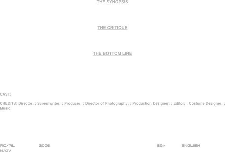 





















THE SYNOPSIS




THE CRITIQUE




THE BOTTOM LINE







CAST:

CREDITS: Director: ; Screenwriter: ; Producer: ; Director of Photography: ; Production Designer: ; Editor: ; Costume Designer: ; Music:






AC/AL          2006                                                           89m             ENGLISH     
N/GV







