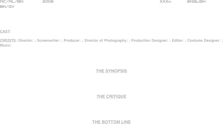 























AC/AL/BN        2008                                                           XXXm             ENGLISH     
BN/GV




CAST:

CREDITS: Director: ; Screenwriter: ; Producer: ; Director of Photography: ; Production Designer: ; Editor: ; Costume Designer: ; Music:




THE SYNOPSIS




THE CRITIQUE




THE BOTTOM LINE



















