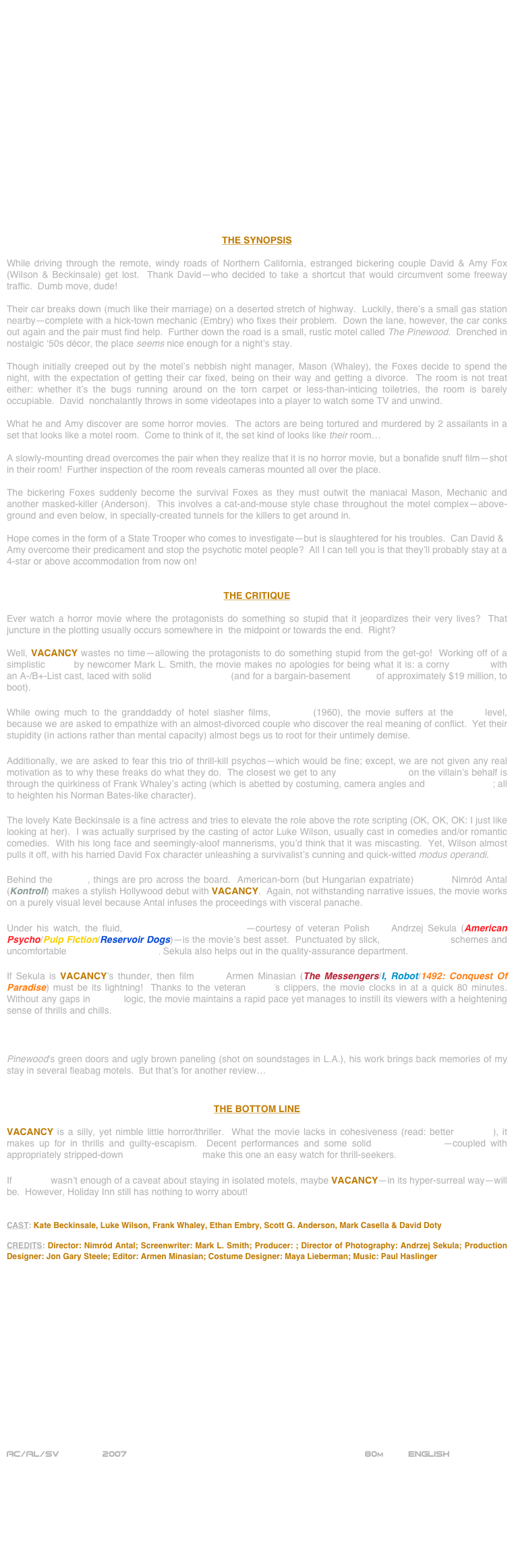 



















THE SYNOPSIS

While driving through the remote, windy roads of Northern California, estranged bickering couple David & Amy Fox (Wilson & Beckinsale) get lost.  Thank David—who decided to take a shortcut that would circumvent some freeway traffic.  Dumb move, dude!

Their car breaks down (much like their marriage) on a deserted stretch of highway.  Luckily, there’s a small gas station nearby—complete with a hick-town mechanic (Embry) who fixes their problem.  Down the lane, however, the car conks out again and the pair must find help.  Further down the road is a small, rustic motel called The Pinewood.  Drenched in nostalgic ‘50s décor, the place seems nice enough for a night’s stay.

Though initially creeped out by the motel’s nebbish night manager, Mason (Whaley), the Foxes decide to spend the night, with the expectation of getting their car fixed, being on their way and getting a divorce.  The room is not treat either: whether it’s the bugs running around on the torn carpet or less-than-inticing toiletries, the room is barely occupiable.  David  nonchalantly throws in some videotapes into a player to watch some TV and unwind.

What he and Amy discover are some horror movies.  The actors are being tortured and murdered by 2 assailants in a set that looks like a motel room.  Come to think of it, the set kind of looks like their room…

A slowly-mounting dread overcomes the pair when they realize that it is no horror movie, but a bonafide snuff film—shot in their room!  Further inspection of the room reveals cameras mounted all over the place.

The bickering Foxes suddenly become the survival Foxes as they must outwit the maniacal Mason, Mechanic and another masked-killer (Anderson).  This involves a cat-and-mouse style chase throughout the motel complex—above-ground and even below, in specially-created tunnels for the killers to get around in.

Hope comes in the form of a State Trooper who comes to investigate—but is slaughtered for his troubles.  Can David & Amy overcome their predicament and stop the psychotic motel people?  All I can tell you is that they’ll probably stay at a 4-star or above accommodation from now on!


THE CRITIQUE

Ever watch a horror movie where the protagonists do something so stupid that it jeopardizes their very lives?  That juncture in the plotting usually occurs somewhere in  the midpoint or towards the end.  Right?

Well, VACANCY wastes no time—allowing the protagonists to do something stupid from the get-go!  Working off of a simplistic script by newcomer Mark L. Smith, the movie makes no apologies for being what it is: a corny B-movie with an A-/B+-List cast, laced with solid production values (and for a bargain-basement price of approximately $19 million, to boot).

While owing much to the granddaddy of hotel slasher films, Psycho (1960), the movie suffers at the script level, because we are asked to empathize with an almost-divorced couple who discover the real meaning of conflict.  Yet their stupidity (in actions rather than mental capacity) almost begs us to root for their untimely demise.

Additionally, we are asked to fear this trio of thrill-kill psychos—which would be fine; except, we are not given any real motivation as to why these freaks do what they do.  The closest we get to any characterization on the villain’s behalf is through the quirkiness of Frank Whaley’s acting (which is abetted by costuming, camera angles and low-key lighting; all to heighten his Norman Bates-like character).

The lovely Kate Beckinsale is a fine actress and tries to elevate the role above the rote scripting (OK, OK, OK: I just like looking at her).  I was actually surprised by the casting of actor Luke Wilson, usually cast in comedies and/or romantic comedies.  With his long face and seemingly-aloof mannerisms, you’d think that it was miscasting.  Yet, Wilson almost pulls it off, with his harried David Fox character unleashing a survivalist’s cunning and quick-witted modus operandi.

Behind the camera, things are pro across the board.  American-born (but Hungarian expatriate) director Nimród Antal (Kontroll) makes a stylish Hollywood debut with VACANCY.  Again, not withstanding narrative issues, the movie works on a purely visual level because Antal infuses the proceedings with visceral panache.

Under his watch, the fluid, widescreen cinematography—courtesy of veteran Polish DP Andrzej Sekula (American Psycho/Pulp Fiction/Reservoir Dogs)—is the movie’s best asset.  Punctuated by slick, low-key lighting schemes and uncomfortable wide-angle close-ups, Sekula also helps out in the quality-assurance department.

If Sekula is VACANCY’s thunder, then film editor Armen Minasian (The Messengers/I, Robot/1492: Conquest Of Paradise) must be its lightning!  Thanks to the veteran cutter’s clippers, the movie clocks in at a quick 80 minutes.  Without any gaps in editing logic, the movie maintains a rapid pace yet manages to instill its viewers with a heightening sense of thrills and chills.

Other tech credits are pro, up-to-and-including the appropriately-tacky motel décor fabricated by veteran Production Designer Jon Gary Steele (2006’s When A Stranger Calls/The Dukes Of Hazzard/American History X).  With The Pinewood’s green doors and ugly brown paneling (shot on soundstages in L.A.), his work brings back memories of my stay in several fleabag motels.  But that’s for another review…


THE BOTTOM LINE

VACANCY is a silly, yet nimble little horror/thriller.  What the movie lacks in cohesiveness (read: better scripting), it makes up for in thrills and guilty-escapism.  Decent performances and some solid cinematography—coupled with appropriately stripped-down production values make this one an easy watch for thrill-seekers.

If Psycho wasn’t enough of a caveat about staying in isolated motels, maybe VACANCY—in its hyper-surreal way—will be.  However, Holiday Inn still has nothing to worry about!


CAST: Kate Beckinsale, Luke Wilson, Frank Whaley, Ethan Embry, Scott G. Anderson, Mark Casella & David Doty

CREDITS: Director: Nimród Antal; Screenwriter: Mark L. Smith; Producer: ; Director of Photography: Andrzej Sekula; Production Designer: Jon Gary Steele; Editor: Armen Minasian; Costume Designer: Maya Lieberman; Music: Paul Haslinger
















AC/AL/SV        2007                                                           80m         ENGLISH     








