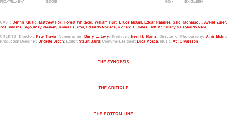 






















AC/AL/SV         2008                                                           90m         ENGLISH     



CAST: Dennis Quaid, Matthew Fox, Forest Whitaker, William Hurt, Bruce McGill, Edgar Ramirez, Säid Taghmaoui, Ayelet Zurer, Zoë Saldana, Sigourney Weaver, James Le Gros, Eduardo Noriega, Richard T. Jones, Holt McCallany & Leonardo Nam

CREDITS: Director: Pete Travis; Screenwriter: Barry L. Levy; Producer: Neal H. Moritz; Director of Photography: Amir Mokri; Production Designer: Brigette Broch; Editor: Staurt Baird; Costume Designer: Luca Mosca; Music: Atli Orvarsson



THE SYNOPSIS




THE CRITIQUE




THE BOTTOM LINE



















