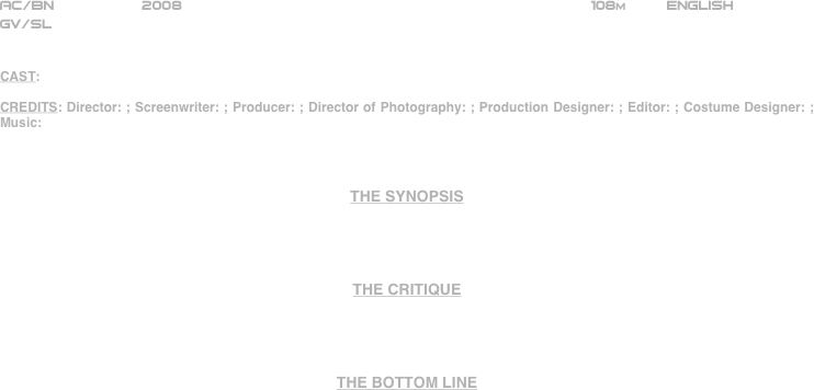 



















AC/BN          2008                                                               108m         ENGLISH     
GV/SL


CAST:

CREDITS: Director: ; Screenwriter: ; Producer: ; Director of Photography: ; Production Designer: ; Editor: ; Costume Designer: ; Music: 



THE SYNOPSIS




THE CRITIQUE




THE BOTTOM LINE



















