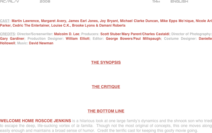 























AC/AL/V         2008                                                            114m         ENGLISH     



CAST: Martin Lawrence, Margaret Avery, James Earl Jones, Joy Bryant, Michael Clarke Duncan, Mike Epps Mo’nique, Nicole Ari Parker, Cedric The Entertainer, Louise C.K., Brooke Lyons & Damani Roberts

CREDITS: Director/Screenwriter: Malcolm D. Lee; Producers: Scott Stuber/Mary Parent/Charles Castaldi; Director of Photography: Gary Gardiner; Production Designer: William Elliott; Editor: George Bowers/Paul Millspaugh; Costume Designer: Danielle Hollowell; Music: David Newman



THE SYNOPSIS




THE CRITIQUE




THE BOTTOM LINE

WELCOME HOME ROSCOE JENKINS is a hilarious look at one large family’s dynamics and the shnook son who tried to escape the deep, life-sucking vortex of la familia.  Though not the most original of concepts, this one moves along easily enough and maintains a broad sense of humor.  Credit the terrific cast for keeping this goofy movie going.  

















