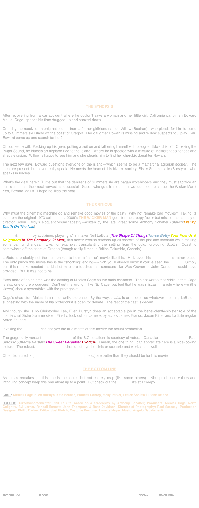 






















THE SYNOPSIS

After recovering from a car accident where he couldn’t save a woman and her little girl, California patrolman Edward Malus (Cage) spends his time drugged-up and boozed-down.

One day, he receives an enigmatic letter from a former girlfriend named Willow (Beahan)--who pleads for him to come up to Summersisle Island off the coast of Oregon.  Her daughter Rowan is missing and Willow suspects foul play.  Will Edward come up and search for her?

Of course he will.  Packing up his gear, putting a suit on and lathering himself with cologne, Edward is off!  Crossing the Puget Sound, he hitches an airplane ride to the island--where he is greeted with a mixture of indifferent politeness and shady evasion.  Willow is happy to see him and she pleads him to find her cherubic daughter Rowan.

The next few days, Edward questions everyone on the island--which seems to be a matriarchal agrarian society.  The men are present, but never really speak.  He meets the head of this bizarre society, Sister Summersisle (Burstyn)--who speaks in riddles.

What’s the deal here?  Turns out that the denizens of Summersisle are pagan worshippers and they must sacrifice an outsider so that their next harvest is successful.  Guess who gets to meet their wooden bonfire statue, the Wicker Man?  Yes, Edward Malus.  I hope he likes the heat...


THE CRITIQUE

Why must the cinematic machine go and remake good movies of the past?  Why not remake bad movies?  Taking its cue from the original 1973 cult classic,  2006’s THE WICKER MAN goes for the creepy factor but misses the subtlety of director Robin Hardy’s eloquent visual tapestry--written by the late, great scribe Anthony Schaffer (Sleuth/Frenzy/Death On The Nile).

Written & directed by acclaimed playwright/filmmaker Neil LaBute (The Shape Of Things/Nurse Betty/Your Friends & Neighbors/In The Company Of Men), this newer version ratchets up all aspects of the plot and scenario while making some painful changes.  Like, for example, transplanting the setting from the cold, forbidding Scottish Coast to somewhere off the coast of Oregon (though really filmed in British Columbia, Canada).

LaBute is probably not the best choice to helm a “horror” movie like this.  Hell, even his screenplay is rather blase.    The only punch this movie has is the “shocking” ending--which you’ll already know if you’ve seen the original.  Simply put, this remake needed the kind of macabre touches that someone like Wes Craven or John Carpenter could have provided.  But, it was not to be...

Even more of an enigma was the casting of Nicolas Cage as the main character.  The answer to that riddle is that Cage is also one of the producers!  Don’t get me wrong: I like Nic Cage, but feel that he was miscast in a role where we (the viewer) should sympathize with the protagonist.

Cage’s character, Malus, is a rather unlikable chap.  By the way, malus is an apple--so whatever meaning LaBute is suggesting with the name of his protagonist is open for debate.  The rest of the cast is decent.

And though she is no Christopher Lee, Ellen Burstyn does an acceptable job in the benevolently-sinister role of the matriarchal Sister Summersisle.  Finally, look out for cameos by actors James Franco, Jason Ritter and LaBute regular Aaron Eckhart.

Invoking the 180° rule, let’s analyze the true merits of this movie: the actual production.

The gorgeously-verdant widscreen-lensing of the B.C. locations is courtesy of veteran Canadian cinematographer Paul Sarossy (Charlie Bartlett/The Sweet Hereafter/Exotica).  I mean, the one thing I can appreciate here is a nice-looking picture.  The robust, high-key lighting scheme betrays the sinister scenario and works quite well.

Other tech credits (editing, production design, score, etc.) are better than they should be for this movie.


THE BOTTOM LINE

As far as remakes go, this one is mediocre--but not entirely crap (like some others).  Nice production values and intriguing concept keep this one afloat up to a point.  But check out the original...it’s still creepy.


CAST: Nicolas Cage, Ellen Burstyn, Kate Beahan, Frances Conroy, Molly Parker, Leelee Sobieski, Diane Delano

CREDITS: Director/screenwriter: Neil LaBute, based on a screenplay by Anthony Schaffer; Producers: Nicolas Cage, Norm Golightly, Avi Lerner, Randall Emmett, John Thompson & Boaz Davidson; Director of Photography: Paul Sarossy; Production Designer: Phillip Barker; Editor: Joel Plotch; Costume Designer: Lynette Meyer; Music: Angelo Badalamenti


















AC/AL/V         2006                                                         103m          ENGLISH

