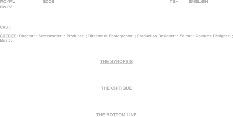 





















AC/AL           2008                                                              113m        ENGLISH     
BN/V



CAST: 

CREDITS: Director: ; Screenwriter: ; Producer: ; Director of Photography: ; Production Designer: ; Editor: ; Costume Designer: ; Music: 



THE SYNOPSIS




THE CRITIQUE




THE BOTTOM LINE



















