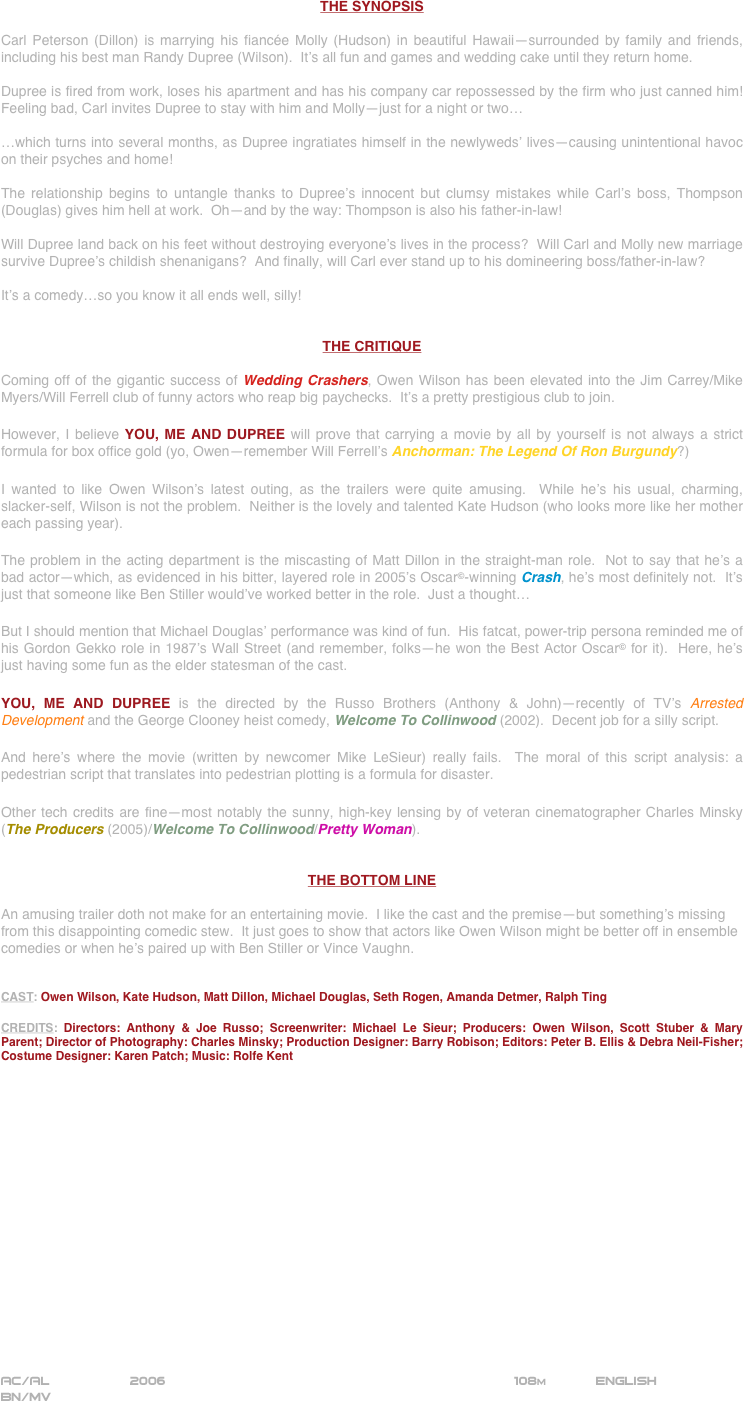 




















THE SYNOPSIS

Carl Peterson (Dillon) is marrying his fiancée Molly (Hudson) in beautiful Hawaii—surrounded by family and friends, including his best man Randy Dupree (Wilson).  It’s all fun and games and wedding cake until they return home.

Dupree is fired from work, loses his apartment and has his company car repossessed by the firm who just canned him!  Feeling bad, Carl invites Dupree to stay with him and Molly—just for a night or two…

…which turns into several months, as Dupree ingratiates himself in the newlyweds’ lives—causing unintentional havoc on their psyches and home!

The relationship begins to untangle thanks to Dupree’s innocent but clumsy mistakes while Carl’s boss, Thompson (Douglas) gives him hell at work.  Oh—and by the way: Thompson is also his father-in-law!

Will Dupree land back on his feet without destroying everyone’s lives in the process?  Will Carl and Molly new marriage survive Dupree’s childish shenanigans?  And finally, will Carl ever stand up to his domineering boss/father-in-law?

It’s a comedy…so you know it all ends well, silly!


THE CRITIQUE

Coming off of the gigantic success of Wedding Crashers, Owen Wilson has been elevated into the Jim Carrey/Mike Myers/Will Ferrell club of funny actors who reap big paychecks.  It’s a pretty prestigious club to join.

However, I believe YOU, ME AND DUPREE will prove that carrying a movie by all by yourself is not always a strict formula for box office gold (yo, Owen—remember Will Ferrell’s Anchorman: The Legend Of Ron Burgundy?)

I wanted to like Owen Wilson’s latest outing, as the trailers were quite amusing.  While he’s his usual, charming, slacker-self, Wilson is not the problem.  Neither is the lovely and talented Kate Hudson (who looks more like her mother each passing year).

The problem in the acting department is the miscasting of Matt Dillon in the straight-man role.  Not to say that he’s a bad actor—which, as evidenced in his bitter, layered role in 2005’s Oscar©-winning Crash, he’s most definitely not.  It’s just that someone like Ben Stiller would’ve worked better in the role.  Just a thought…

But I should mention that Michael Douglas’ performance was kind of fun.  His fatcat, power-trip persona reminded me of his Gordon Gekko role in 1987’s Wall Street (and remember, folks—he won the Best Actor Oscar© for it).  Here, he’s just having some fun as the elder statesman of the cast.

YOU, ME AND DUPREE is the directed by the Russo Brothers (Anthony & John)—recently of TV’s Arrested Development and the George Clooney heist comedy, Welcome To Collinwood (2002).  Decent job for a silly script.

And here’s where the movie (written by newcomer Mike LeSieur) really fails.  The moral of this script analysis: a pedestrian script that translates into pedestrian plotting is a formula for disaster.

Other tech credits are fine—most notably the sunny, high-key lensing by of veteran cinematographer Charles Minsky (The Producers (2005)/Welcome To Collinwood/Pretty Woman).


THE BOTTOM LINE

An amusing trailer doth not make for an entertaining movie.  I like the cast and the premise—but something’s missing from this disappointing comedic stew.  It just goes to show that actors like Owen Wilson might be better off in ensemble  comedies or when he’s paired up with Ben Stiller or Vince Vaughn.


CAST: Owen Wilson, Kate Hudson, Matt Dillon, Michael Douglas, Seth Rogen, Amanda Detmer, Ralph Ting

CREDITS: Directors: Anthony & Joe Russo; Screenwriter: Michael Le Sieur; Producers: Owen Wilson, Scott Stuber & Mary Parent; Director of Photography: Charles Minsky; Production Designer: Barry Robison; Editors: Peter B. Ellis & Debra Neil-Fisher; Costume Designer: Karen Patch; Music: Rolfe Kent


















AC/AL          2006                                                         108m            ENGLISH    
BN/MV