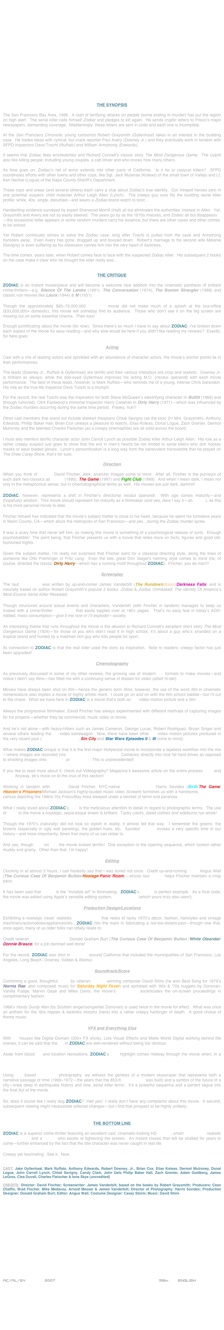 



















THE SYNOPSIS

The San Francisco Bay Area, 1969.  A rash of terrifying attacks on people (some ending in murder) has put the region on high alert.  The serial killer calls himself Zodiac and pledges to kill again.  He sends cryptic letters to Frisco’s major newspapers, demanding coverage.  Maddeningly, these letters are sent in code and each one is incomplete.

At the San Francisco Chronicle, young cartoonist Robert Graysmith (Gyllenhaal) takes in an interest in the budding case.  He trades ideas with cynical, but crack reporter Paul Avery (Downey Jr.) and they eventually work in tandem with SFPD Inspectors Dave Toschi (Ruffalo) and William Armstrong (Edwards).

It seems that Zodiac likes wristwatches and Richard Connell’s classic story The Most Dangerous Game.  The culprit also like killing people; including young couples, a cab driver and who knows how many others.

As time goes on, Zodiac’s net of terror extends into other parts of California.  Is it he or copycat killers?  SFPD coordinates efforts with other towns and other cops, like Sgt. Jack Mulanax (Koteas) of the small town of Vallejo and Lt. Ken Narlow (Logue) of the Napa County Sheriff’s Department.

These cops and areas (and several others) each carry a clue about Zodiac’s true identity.  Our intrepid heroes zero in one potential suspect: child molester Arthur Leigh Allen (Lynch).  The creepy guy sure fits the budding serial killer profile: white, 40s, single, disturbed—and wears a Zodiac-brand watch to boot…

Handwriting evidence surveyed by expert Sherwood Morrill (Hall) all but eliminates the authorities’ interest in Allen.  Yet, Graysmith and Avery are not so easily steered.  The years go by as the 1970s matures, and Zodiac all but disappears—the occasional letter appears or some random murders carry his essence, but there are other cases and other crimes to be solved.

Yet Robert continually strives to solve the Zodiac case, long after Toschi is pulled from the case and Armstrong transfers away.  Even Avery has gone, drugged up and boozed down.  Robert’s marriage to his second wife Melanie (Sevigny) is even suffering as his obsession carries him into the very heart of darkness.

The time comes, years later, when Robert comes face to face with the suspected Zodiac killer.  His subsequent 2 books on the case make it clear who he thought the killer really was…


THE CRITIQUE

ZODIAC is an instant masterpiece and will become a welcome new addition into the cinematic pantheon of brilliant crime-thrillers—e.g. Silence Of The Lambs (1991), The Conversation (1974), The Boston Strangler (1968) and classic noir movies like Laura (1944) & M (1931).

Though the approximately $65-75,000,000 budgeted movie did not make much of a splash at the box-office ($33,000,000+ domestic), this movie will someday find its audience.  Those who don’t see it on the big screen are missing out on some essential cinema.  Their loss!

Enough pontificating about the movie (for now).  Since there’s so much I have to say about ZODIAC, I’ve broken down each aspect of the movie for easy reading—and why else would be here if you didn’t like reading my reviews?  Exactly.  So here goes:

Acting

Cast with a mix of leading actors and sprinkled with an abundance of character actors, the movie’s anchor points lie in their performances.

The leads (Downey Jr., Ruffalo & Gyllenhaal) are terrific and their various interplays are crisp and realistic.  Downey Jr. is brilliant as always, while the doe-eyed Gyllenhaal improves his acting M.O. (modus operandi) with each movie performance.  The best of these leads, however, is Mark Ruffalo—who reminds me of a young, intense Chris Sarandon.  His role as the true-life Inspector Dave Toschi is a triumph.  

For the record, the real Toschi was the inspiration for both Steve McQueen’s electrifying character in Bullitt (1968) and (though rumored), Clint Eastwood’s immortal Inspector Harry Callahan in Dirty Harry (1971)—which was influenced by the Zodiac murders occurring during the same time period.  Freaky, huh?

Other cast members that stand out include stalwart thespians Chloë Sevigny (as the stoic 2nd Mrs. Graysmith), Anthony Edwards, Phillip Baker Hall, Brian Cox (always a pleasure to watch), Elias Koteas, Donal Logue, Zach Grenier, Dermot Mulroney and the talented Charles Fleischer (as a creepy cinemaphile) are all solid across the board.

I must also mention terrific character actor John Carroll Lynch as possible Zodiac killer Arthur Leigh Allen.  His role as a rather creepy suspect just goes to show that the evil in men’s hearts be not limited to serial killers who don hockey masks or wear bladed gloves.  Lynch’s personification is a long way from the benevolent transvestite that he played on The Drew Carey Show, that’s for sure.

Direction

When you think of director David Fincher, dark, anarchic images come to mind.  After all, Fincher is the purveyor of such dark neo-classics as Se7en (1995), The Game (1997) and Fight Club (1999).  And when I mean dark, I mean not only in the metaphorical sense, but in cinematographical terms as well.  His movies are just dark, dammit!

ZODIAC, however, represents a shift in Fincher’s directorial modus operandi.  With age comes maturity—and (hopefully) wisdom.  This movie should represent his maturity as a filmmaker (and yes, dare I say it—an auteur), as this is his most personal movie to date.

Fincher himself has indicated that the movie’s subject matter is close to his heart, because he spent his formative years in Marin County, CA—which abuts the metropolis of San Francisco—and yes…during the Zodiac murder spree.

It was a scary time that never left him; so making this movie is something of a psychological release of sorts.  Enough psychobabble!  The point being, that Fincher presents us with a movie that relies more on facts, figures and good old-fashioned frights.

Given the subject matter, I’m really not surprised that Fincher went for a classical directing style, along the lines of someone like Otto Preminger or Fritz Lang.  Even the late, great Don Siegel’s helming style comes to mind (he, of course, directed the classic Dirty Harry—which has a running motif throughout ZODIAC).  Fincher, you da man!!!

Screenplay

The taut screenplay was written by up-and-comer James Vanderbilt (The Rundown/Basic/Darkness Falls) and is naturally based on author Robert Graysmith’s popular 2 books, Zodiac & Zodiac Unmasked: The identity Of America’s Most Elusive Serial Killer Revealed.

Though structured around actual events and characters, Vanderbilt (with Fincher in tandem) manages to keep us riveted with a crime-thriller screenplay that easily topples over at 180+ pages.  That’s no easy feat in today’s ADD-riddled, mass consumption—give it me now or I’ll explode!—society. 

An interesting theme that runs throughout the movie is the allusion to Richard Connell’s excellent short story The Most Dangerous Game (1924)—for those of you who didn’t read it in high school, it’s about a guy who’s stranded on a tropical island and hunted by a madman rich guy who kills people for sport.

Its connection to ZODIAC is that the real killer used the story as inspiration.  Note to readers: creepy factor has just been upgraded!

Cinematography

As previously discussed in some of my other reviews, the growing use of modern HD formats to make movies—and notice I didn’t say films—has filled me with a continuing sense of disdain for video (albeit hi-def).

Movies have always been shot on film—hence the generic term films; however, the use of the word film in cinematic nomenclature also implies a movie of highly artistic merit.  I could go on and on with the film school babble—but I’ll cut to the chase.  What we have here in ZODIAC is a movie that’s both an HD-video motion picture and a film.

Always the progressive filmmaker, David Fincher has always experimented with different methods of capturing images for his projects—whether they be commercial, music video or movie.

And he’s not alone—with heavy-hitters such as James Cameron, George Lucas, Robert Rodriguez, Bryan Singer and several others leading the HD-video bandwagon.  Now, there have been other HD-video motion pictures produced in the very recent past (Superman Returns, Sin City and Star Wars Episodes II & III come to mind).

What makes ZODIAC unique is that it is the first major Hollywood movie to incorporate a tapeless workflow into the mix—where images are recorded (via Thomson VIPER FilmStream Cameras) directly into nice fat hard drives as opposed to shooting images onto film stock or videotape.  This is unprecedented!

If you like to read more about it, check out Videography© Magazine’s awesome article on the entire process here and here.  Anyway, let’s move on to the crux of this section!  

Working in tandem with director David Fincher, NYC-native cinematographer Harris Savides (Birth/The Game/Heaven’s Prisoners/Michael Jackson’s highly-lauded music video Scream) furnishes us with a handsome, widescreen canvas depicting the 1960s-70s Frisco/Bay Area steeped under a blanket of terror and paranoia.

What I really loved about ZODIAC’s look is the meticulous attention to detail in regard to photographic terms.  The use of filters to the movie a nostalgic, sepia-esque sheen is brilliant.  Tacky colors, dated clothes and sideburns run amok!

Though the 1970’s (naturally) did not look so stylish in reality, it almost felt that way.  I remember the greens, the browns (especially in ugly wall paneling), the golden hues, etc.  Savides’ lensing evokes a very specific time in our history—and more importantly, times that many of us can relate to.

And yes, though shot on HD, the movie looked terrific!  One exception is the opening sequence, which looked rather muddy and grainy.  Other than that, I’m happy!

Editing

Clocking in at almost 3 hours, I can honestly say that I was bored not once.  Credit up-and-coming editor Angus Wall (The Curious Case Of Benjamin Button/Hostage/Panic Room)—whose taut cutting helps Fincher maintain a crisp pace.

It has been said that editing is the “invisible art” in filmmaking.  ZODIAC’s editing is perfect example.  As a final coda: the movie was edited using Apple’s versatile editing system, Final Cut Pro (which yours truly also uses!).

Production Design/Locations

Exhibiting a nostalgic (read: realistic) mise-en-scène that reeks of tacky 1970’s décor, fashion, hairstyles and vintage machinery/automobiles/appliances/etc., ZODIAC hits the mark in fabricating a not-too-distant-past—though one that, once again, many of us older folks can totally relate to.

Credit veteran Production Designer Donald Graham Burt (The Curious Case Of Benjamin Button /White Oleander/Donnie Brasco) for a job damned well done!

For the record, ZODIAC was shot in locations around California that included the municipalities of San Francisco, Los Angeles, Long Beach, Downey, Vallejo & Walnut.

Soundtrack/Score

Combining a good, thoughtful score by veteran, Oscar©-winning composer David Shire (he won Best Song for 1979’s Norma Rae; also composed music for Saturday Night Fever) and sprinkled with ‘60s & ‘70s nuggets by Donovan, Vanilla Fudge, Marvin Gaye and Miles Davis, the movie’s soundtrack accentuates the on-screen proceedings in complimentary fashion.

1968’s Hurdy Gurdy Man (by Scottish singer/songwriter Donovan) is used twice in the movie for effect.  What was once an anthem for the ‘60s hippies & beatniks morphs (here) into a rather creepy harbinger of death.  A good choice of theme music.

VFX and Everything Else

With FX houses like Digital Domain (200+ FX shots), Lola Visual Effects and Matte World Digital working behind the scenes, it can be said that the FX in ZODIAC are well-rendered without being too obvious.

Aside from blood FX and location recreations, ZODIAC’s VFX highlight comes midway through the movie when, in a stunning FX-based montage, we are front-and-center at the building of the iconic Frisco landmark, the TransAmerica Tower.

Using VFX-based time-lapse photography, we witness the genesis of a modern skyscraper that represents both a narrative passage of time (1969-1972—the years that the 853-ft. TA Building was built) and a symbol of the future of a city—knee deep in earthquake history and now, serial killer terror.  It’s a powerful sequence and a perfect segue into the final Act of the movie.

So, does it sound like I really dug ZODIAC?  Hell yes!  I really don’t have any complaints about this movie.  A second, subsequent viewing might necessitate editorial changes—but I find that prospect to be highly unlikely.


THE BOTTOM LINE

ZODIAC is a superior crime-thriller featuring an excellent cast, cinematic-looking HD lensing, smart screenplay, realistic mise-en-scène and a helmer who excels at tightening the screws.  An instant classic that will be studied for years to come—further enhanced by the fact that the title character was never caught in real life. 

Creepy yet fascinating.  See it.  Now. 


CAST: Jake Gyllenhaal, Mark Ruffalo, Anthony Edwards, Robert Downey, Jr., Brian Cox, Elias Koteas, Dermot Mulroney, Donal   Logue, John Carroll Lynch, Chloë Sevigny, Candy Clark, John Getz Philip Baker Hall, Zach Grenier, Adam Goldberg, James LeGros, Clea Duvall, Charles Fleischer & Ione Skye (uncredited)

CREDITS: Director: David Fincher; Screenwriter: James Vanderbilt, based on the books by Robert Graysmith; Producers: Cean Chaffin, Brad Fischer, Mike Medavoy, Arnold Messer & James Vanderbilt; Director of Photography: Harris Savides; Production Designer: Donald Graham Burt; Editor: Angus Wall; Costume Designer: Casey Storm; Music: David Shire

















AC/AL/SV        2007                                                           158m        ENGLISH     








