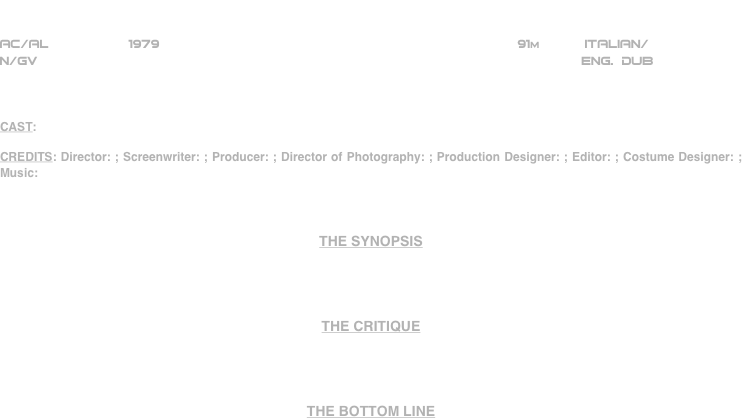 




















                       The Jerry Gross
                          Organization
AC/AL          1979                                                            91m           ItaLIAN/     
N/GV                                                                    ENG. DUB



CAST:

CREDITS: Director: ; Screenwriter: ; Producer: ; Director of Photography: ; Production Designer: ; Editor: ; Costume Designer: ; Music:



THE SYNOPSIS




THE CRITIQUE




THE BOTTOM LINE



















